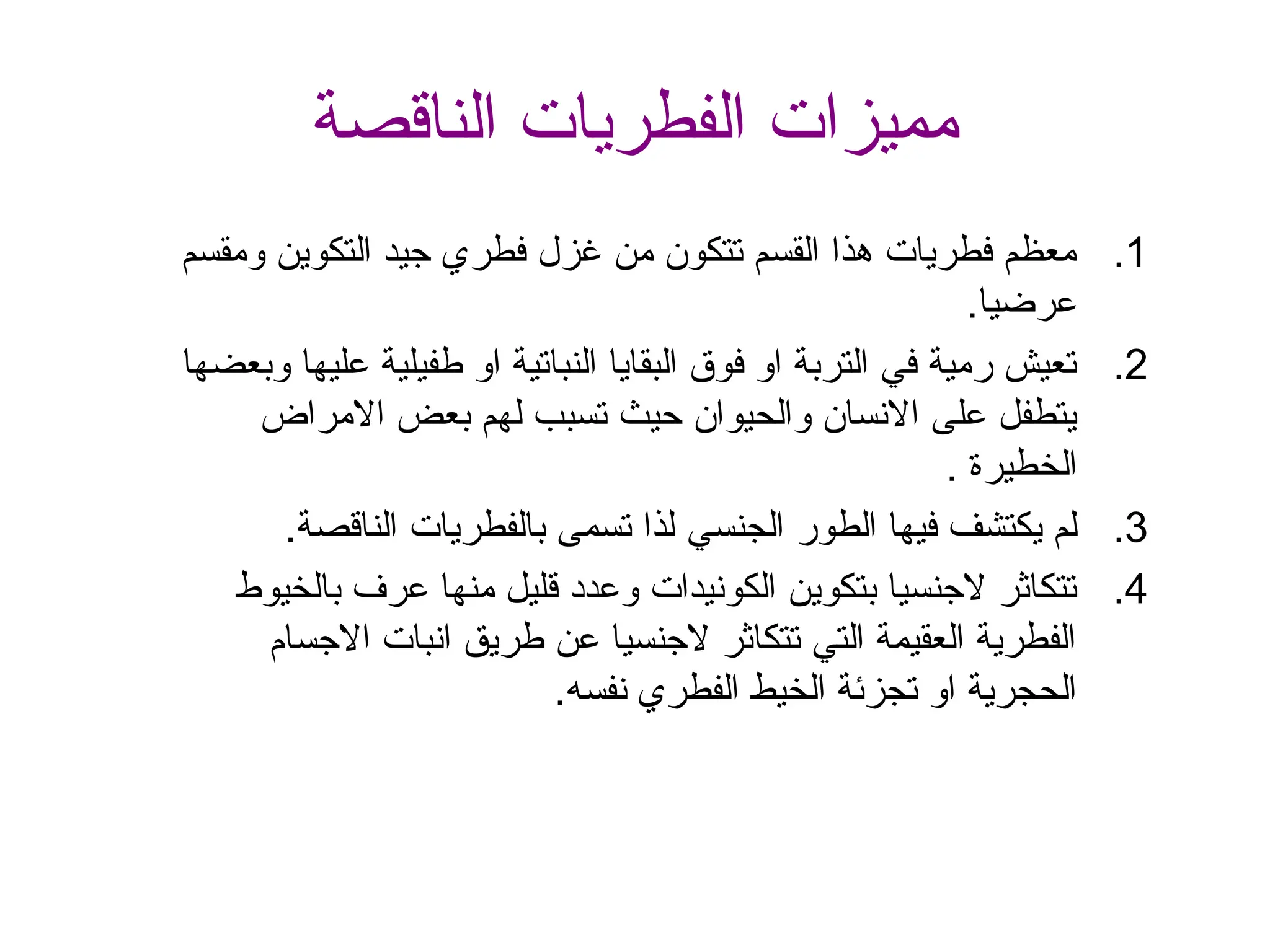 ‫الناقصة‬ ‫الفطريات‬ ‫مميزات‬
.1
‫ومقسم‬ ‫التكوين‬ ‫جيد‬ ‫فطري‬ ‫غزل‬ ‫من‬ ‫تتكون‬ ‫القسم‬ ‫هذا‬ ‫فطريات‬ ‫معظم‬
.‫عرضيا‬
.2
‫وبعضها‬ ‫عليها‬ ‫طفيلية‬ ‫او‬ ‫النباتية‬ ‫البقايا‬ ‫فوق‬ ‫او‬ ‫التربة‬ ‫في‬ ‫رمية‬ ‫تعيش‬
‫االمراض‬ ‫بعض‬ ‫لهم‬ ‫تسبب‬ ‫حيث‬ ‫والحيوان‬ ‫االنسان‬ ‫على‬ ‫يتطفل‬
. ‫الخطيرة‬
.3
‫الجنسي‬ ‫الطور‬ ‫فيها‬ ‫يكتشف‬ ‫لم‬
‫الناقصة‬ ‫بالفطريات‬ ‫تسمى‬ ‫لذا‬
.
.4
‫بالخيوط‬ ‫عرف‬ ‫منها‬ ‫قليل‬ ‫وعدد‬ ‫الكونيدات‬ ‫بتكوين‬ ‫الجنسيا‬ ‫تتكاثر‬
‫االجسام‬ ‫انبات‬ ‫طريق‬ ‫عن‬ ‫الجنسيا‬ ‫تتكاثر‬ ‫التي‬ ‫العقيمة‬ ‫الفطرية‬
‫نفس‬ ‫الفطري‬ ‫الخيط‬ ‫تجزئة‬ ‫او‬ ‫الحجرية‬
‫ه‬
.
 