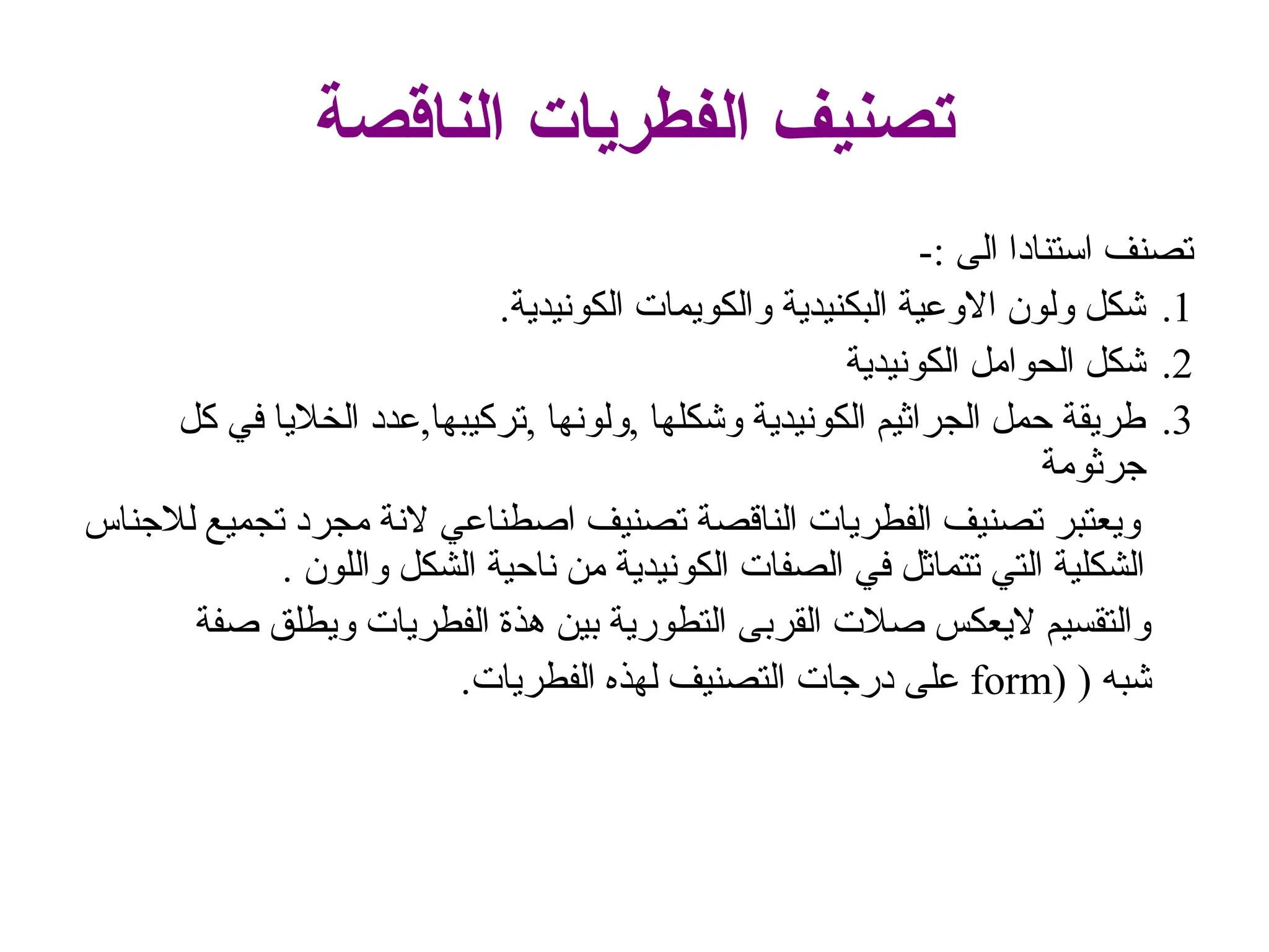 ‫الناقصة‬ ‫الفطريات‬ ‫تصنيف‬
-: ‫الى‬ ‫استنادا‬ ‫تصنف‬
.1
.‫الكونيدية‬ ‫والكويمات‬ ‫البكنيدية‬ ‫االوعية‬ ‫ولون‬ ‫شكل‬
.2
‫الكونيدية‬ ‫الحوامل‬ ‫شكل‬
.3
‫كل‬ ‫في‬ ‫الخاليا‬ ‫عدد‬,‫تركيبها‬, ‫ولونها‬, ‫وشكلها‬ ‫الكونيدية‬ ‫الجراثيم‬ ‫حمل‬ ‫طريقة‬
‫جرثومة‬
‫لالجناس‬ ‫تجميع‬ ‫مجرد‬ ‫النة‬ ‫اصطناعي‬ ‫تصنيف‬ ‫الناقصة‬ ‫الفطريات‬ ‫تصنيف‬ ‫ويعتبر‬
. ‫واللون‬ ‫الشكل‬ ‫ناحية‬ ‫من‬ ‫الكونيدية‬ ‫الصفات‬ ‫في‬ ‫تتماثل‬ ‫التي‬ ‫الشكلية‬
‫صفة‬ ‫ويطلق‬ ‫الفطريات‬ ‫هذة‬ ‫بين‬ ‫التطورية‬ ‫القربى‬ ‫صالت‬ ‫اليعكس‬ ‫والتقسيم‬
‫شب‬
( ‫ه‬
(
form
‫لهذ‬ ‫التصنيف‬ ‫درجات‬ ‫على‬
‫ه‬
.‫الفطريات‬
 