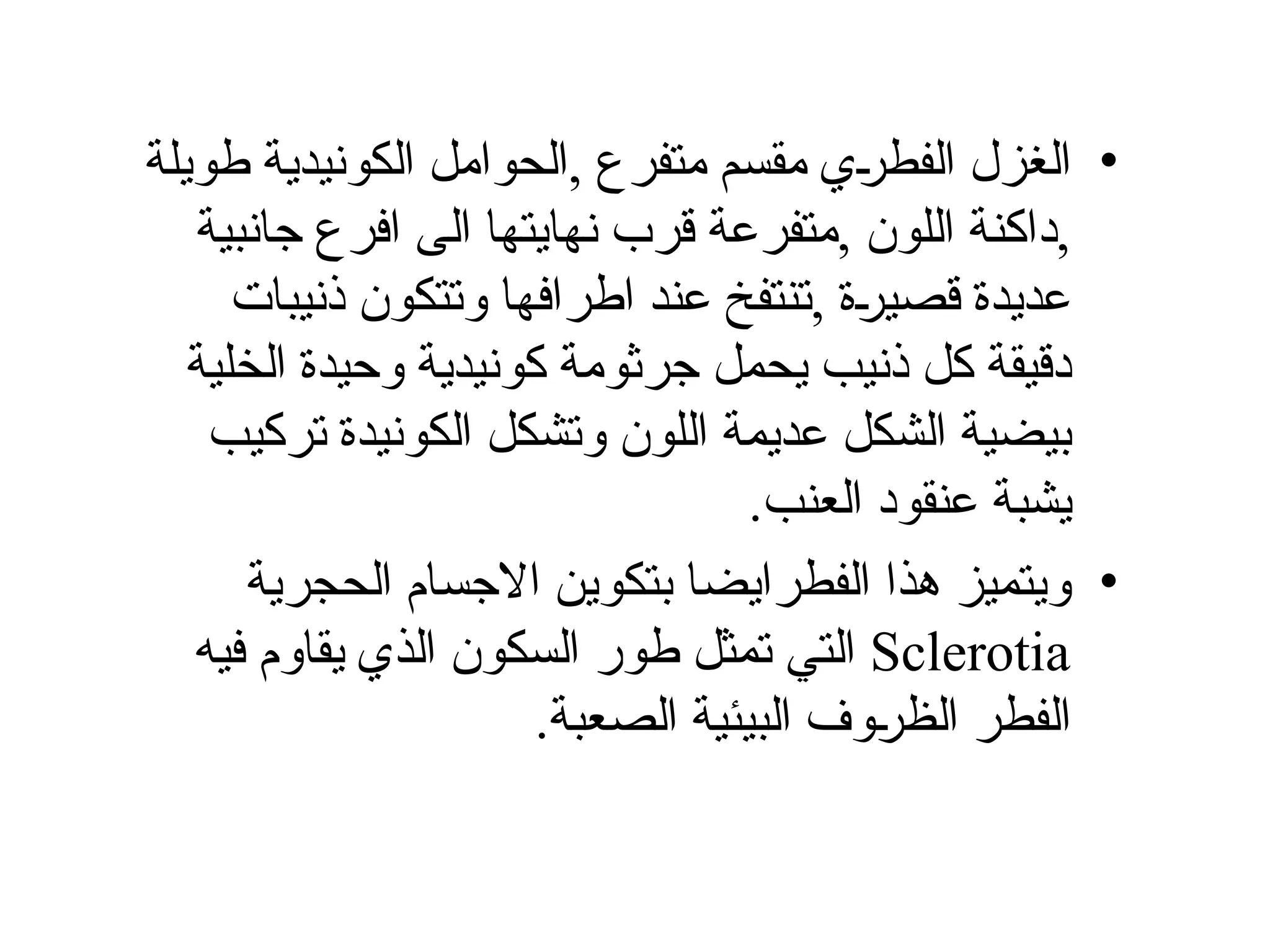 •
‫طويلة‬ ‫الكونيدية‬ ‫الحوامل‬, ‫متفرع‬ ‫مقسم‬ ‫ي‬Š
‫ر‬‫الفط‬ ‫الغزل‬
‫جانبية‬ ‫افرع‬ ‫الى‬ ‫نهايتها‬ ‫قرب‬ ‫متفرعة‬, ‫اللون‬ ‫داكنة‬,
‫ذنيبات‬ ‫وتتكون‬ ‫اطرافها‬ ‫عند‬ ‫تنتفخ‬, ‫ة‬Š
‫ر‬‫قصي‬ ‫عديدة‬
‫الخلية‬ ‫وحيدة‬ ‫كونيدية‬ ‫جرثومة‬ ‫يحمل‬ ‫ذنيب‬ ‫كل‬ ‫دقيقة‬
‫تركيب‬ ‫الكونيدة‬ ‫وتشكل‬ ‫اللون‬ ‫عديمة‬ ‫الشكل‬ ‫بيضية‬
.‫العنب‬ ‫عنقود‬ ‫يشبة‬
•
‫الحجرية‬ ‫االجسام‬ ‫بتكوين‬ ‫الفطرايضا‬ ‫هذا‬ ‫ويتميز‬
Sclerotia
‫في‬ ‫يقاوم‬ ‫الذي‬ ‫السكون‬ ‫طور‬ ‫تمثل‬ ‫التي‬
‫ه‬
.‫الصعبة‬ ‫البيئية‬ ‫وف‬Š
‫ر‬‫الظ‬ ‫الفطر‬
 