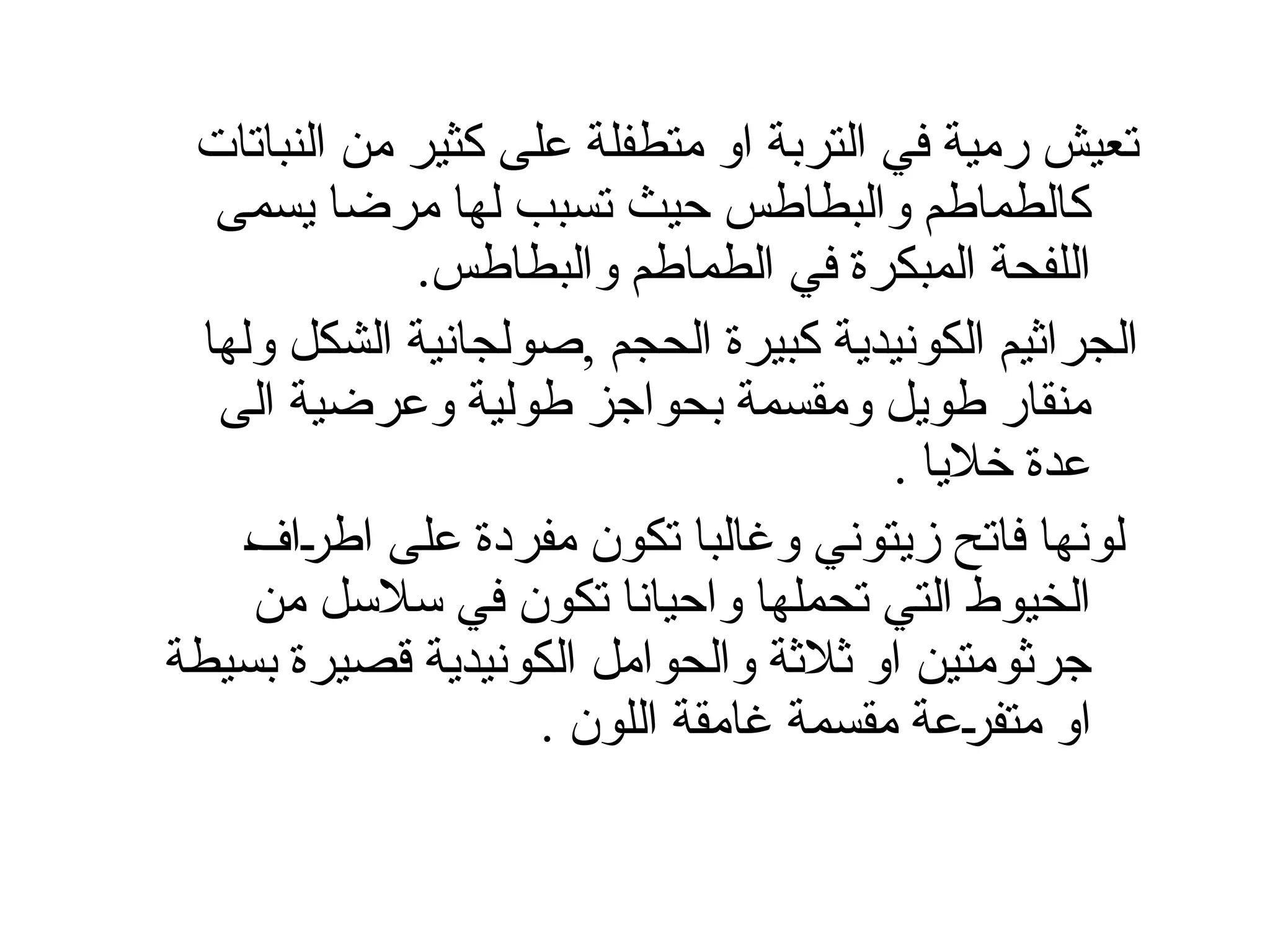 ‫النباتات‬ ‫من‬ ‫كثير‬ ‫على‬ ‫متطفلة‬ ‫او‬ ‫التربة‬ ‫في‬ ‫رمية‬ ‫تعيش‬
‫يسمى‬ ‫مرضا‬ ‫لها‬ ‫تسبب‬ ‫حيث‬ ‫والبطاطس‬ ‫كالطماطم‬
.‫والبطاطس‬ ‫الطماطم‬ ‫في‬ ‫المبكرة‬ ‫اللفحة‬
‫ولها‬ ‫الشكل‬ ‫صولجانية‬, ‫الحجم‬ ‫كبيرة‬ ‫الكونيدية‬ ‫الجراثيم‬
‫الى‬ ‫وعرضية‬ ‫طولية‬ ‫بحواجز‬ ‫ومقسمة‬ ‫طويل‬ ‫منقار‬
. ‫خاليا‬ ‫عدة‬
Š‫ف‬‫ا‬Š
‫ر‬‫اط‬ ‫على‬ ‫مفردة‬ ‫تكون‬ ‫وغالبا‬ ‫زيتوني‬ ‫فاتح‬ ‫لونها‬
‫من‬ ‫سالسل‬ ‫في‬ ‫تكون‬ ‫واحيانا‬ ‫تحملها‬ ‫التي‬ ‫الخيوط‬
‫بسيطة‬ ‫قصيرة‬ ‫الكونيدية‬ ‫والحوامل‬ ‫ثالثة‬ ‫او‬ ‫جرثومتين‬
. ‫اللون‬ ‫غامقة‬ ‫مقسمة‬ ‫عة‬Š
‫ر‬‫متف‬ ‫او‬
 