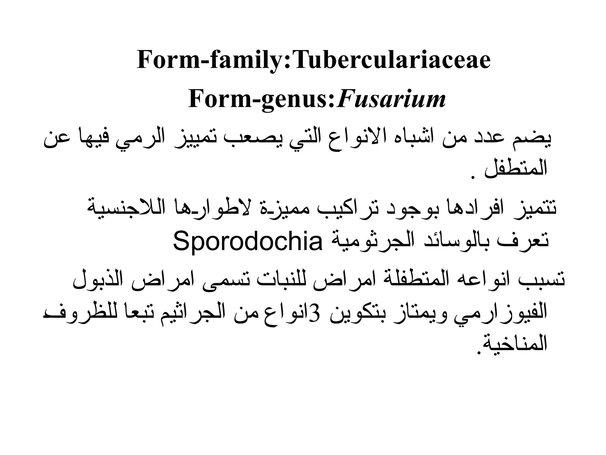 Form-family:Tuberculariaceae
Form-genus:Fusarium
‫اشبا‬ ‫من‬ ‫عدد‬ ‫يضم‬
‫ه‬
‫عن‬ ‫فيها‬ ‫الرمي‬ ‫تمييز‬ ‫يصعب‬ ‫التي‬ ‫االنواع‬
. ‫المتطفل‬
‫الالجنسية‬ ‫ها‬/
‫ر‬‫الطوا‬ ‫ة‬/
‫ز‬‫ممي‬ ‫تراكيب‬ ‫بوجود‬ ‫افرادها‬ ‫تتميز‬
‫الجرثومية‬ ‫بالوسائد‬ ‫تعرف‬
Sporodochia
‫انواع‬ ‫تسبب‬
‫ه‬
‫الذبول‬ ‫امراض‬ ‫تسمى‬ ‫للنبات‬ ‫امراض‬ ‫المتطفلة‬
‫بتكوين‬ ‫ويمتاز‬ ‫الفيوزارمي‬
3
Š
‫ف‬‫للظرو‬ ‫تبعا‬ ‫الجراثيم‬ ‫من‬ ‫انواع‬
.‫المناخية‬
 