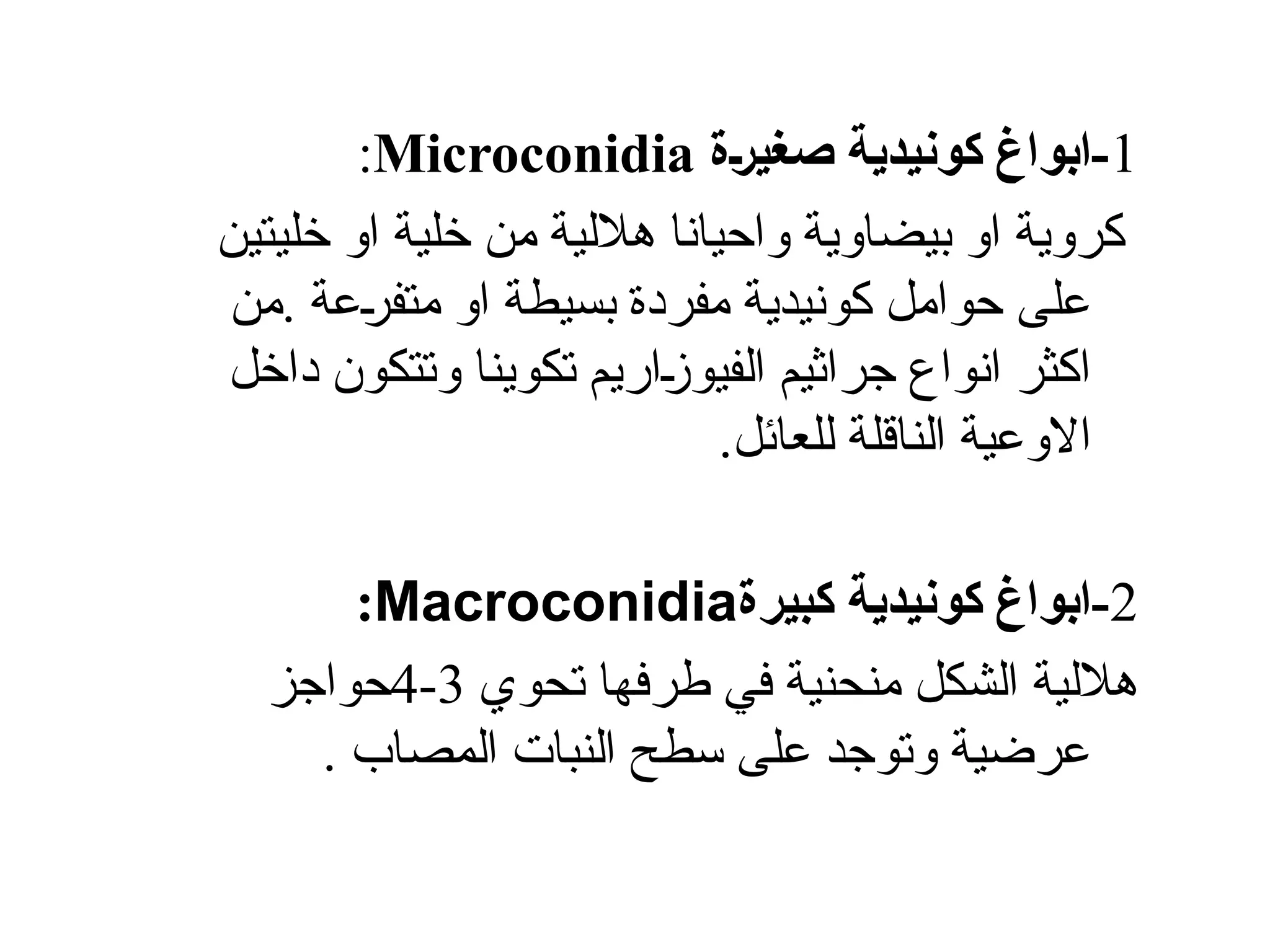 1
‫[ة‬‫ر‬‫صغي‬ ‫كونيدية‬ ‫ابواغ‬-
Microconidia
:
‫خليتين‬ ‫او‬ ‫خلية‬ ‫من‬ ‫هاللية‬ ‫واحيانا‬ ‫بيضاوية‬ ‫او‬ ‫كروية‬
‫من‬. ‫عة‬Š
‫ر‬‫متف‬ ‫او‬ ‫بسيطة‬ ‫مفردة‬ ‫كونيدية‬ ‫حوامل‬ ‫على‬
‫تكوينا‬ ‫اريم‬Š
‫ز‬‫الفيو‬ ‫جراثيم‬ ‫انواع‬ ‫اكثر‬
‫داخل‬ ‫وتتكون‬
.‫للعائل‬ ‫الناقلة‬ ‫االوعية‬
2
‫كبيرة‬ ‫كونيدية‬ ‫ابواغ‬-
Macroconidia
:
‫تحوي‬ ‫طرفها‬ ‫في‬ ‫منحنية‬ ‫الشكل‬ ‫هاللية‬
3
-
4
‫حواجز‬
. ‫المصاب‬ ‫النبات‬ ‫سطح‬ ‫على‬ ‫وتوجد‬ ‫عرضية‬
 