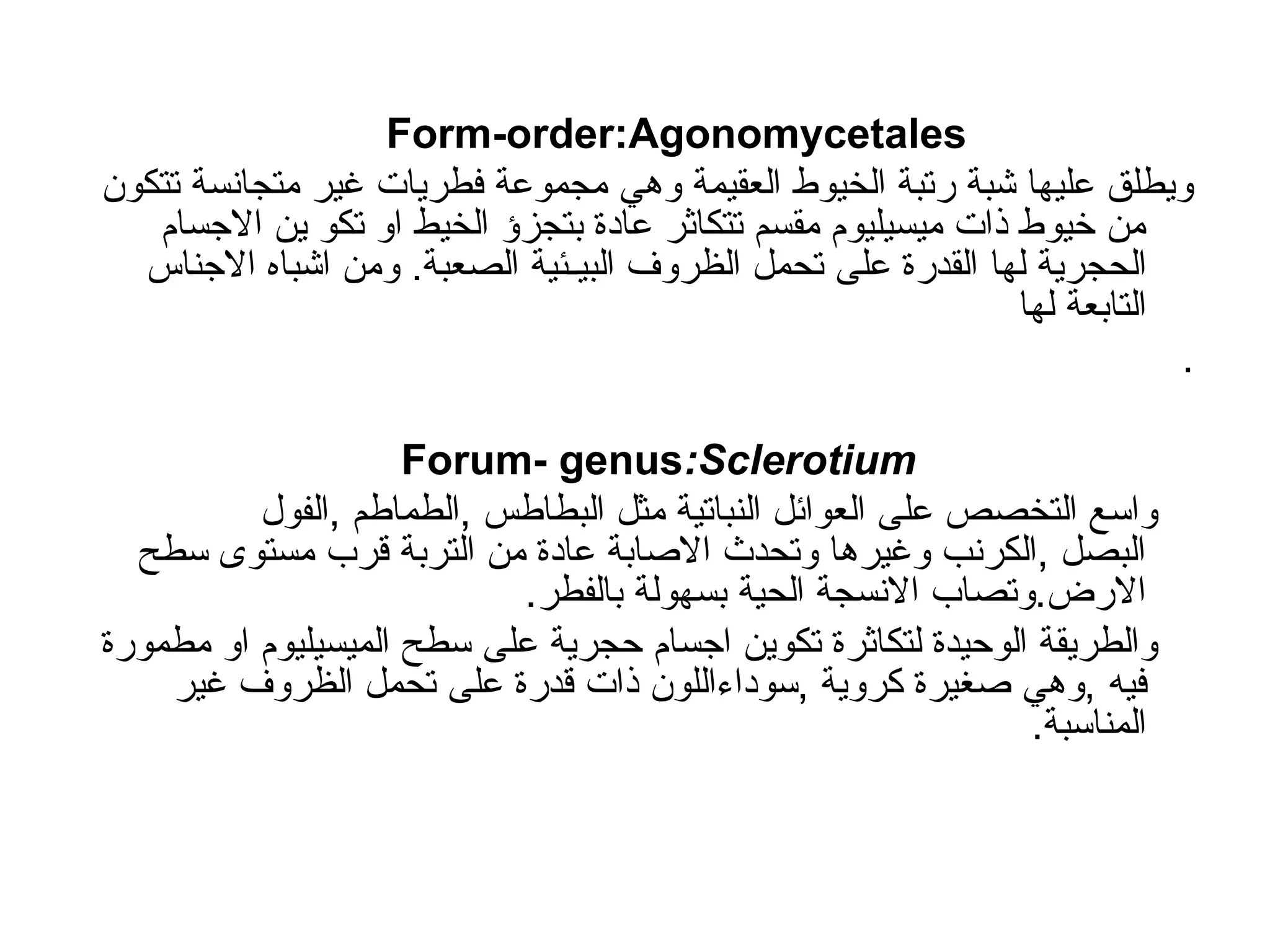 Form-order:Agonomycetales
‫تتكون‬ ‫متجانسة‬ ‫غير‬ ‫فطريات‬ ‫مجموعة‬ ‫وهي‬ ‫العقيمة‬ ‫الخيوط‬ ‫رتبة‬ ‫شبة‬ ‫عليها‬ ‫ويطلق‬
‫االجسام‬ ‫ين‬ ‫تكو‬ ‫او‬ ‫الخيط‬ ‫بتجزؤ‬ ‫عادة‬ ‫تتكاثر‬ ‫مقسم‬ ‫ميسيليوم‬ ‫ذات‬ ‫خيوط‬ ‫من‬
‫الحجرية‬
‫لها‬
‫االجناس‬ ‫اشباه‬ ‫ومن‬ .‫الصعبة‬ ‫البيـئية‬ ‫الظروف‬ ‫تحمل‬ ‫على‬ ‫القدرة‬
‫التابعة‬
‫لها‬
.
Forum- genus:Sclerotium
‫الفول‬, ‫الطماطم‬, ‫البطاطس‬ ‫مثل‬ ‫النباتية‬ ‫العوائل‬ ‫على‬ ‫التخصص‬ ‫واسع‬
‫سطح‬ ‫مستوى‬ ‫قرب‬ ‫التربة‬ ‫من‬ ‫عادة‬ ‫االصابة‬ ‫وتحدث‬ ‫وغيرها‬ ‫الكرنب‬, ‫البصل‬
.‫بالفطر‬ ‫بسهولة‬ ‫الحية‬ ‫االنسجة‬ ‫وتصاب‬.‫االرض‬
‫مطمورة‬ ‫او‬ ‫الميسيليوم‬ ‫سطح‬ ‫على‬ ‫حجرية‬ ‫اجسام‬ ‫تكوين‬ ‫لتكاثرة‬ ‫الوحيدة‬ ‫والطريقة‬
‫في‬
‫ه‬
‫غير‬ ‫الظروف‬ ‫تحمل‬ ‫على‬ ‫قدرة‬ ‫ذات‬ ‫سوداءاللون‬, ‫كروية‬ ‫صغيرة‬ ‫وهي‬,
.‫المناسبة‬
 
