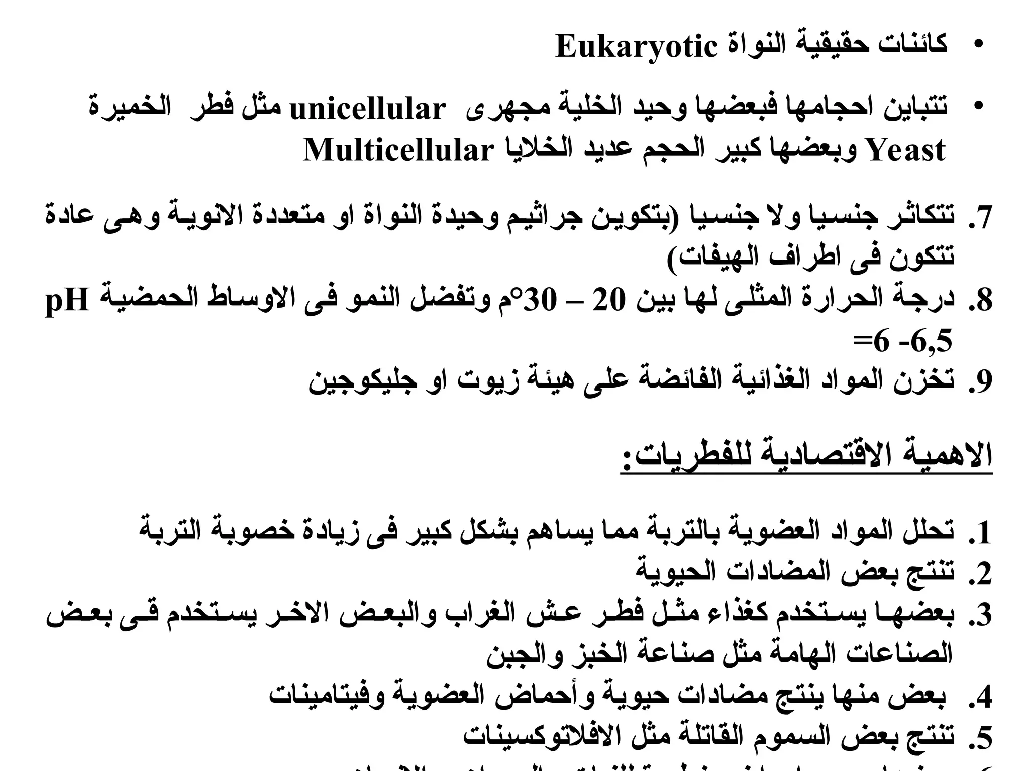 •
‫النواة‬ ‫حقيقية‬ ‫كائنات‬
Eukaryotic
•
‫مجهرى‬ ‫الخلية‬ ‫وحيد‬ ‫فبعضها‬ ‫احجامها‬ ‫تتباين‬
unicellular
‫الخميرة‬ ‫فطر‬ ‫مثل‬
Yeast
‫الخاليا‬ ‫عديد‬ ‫الحجم‬ ‫كبير‬ ‫وبعضها‬
Multicellular
.7
‫جنس[يا‬ ‫وال‬ ‫جنس[يا‬ ‫تتكاث[ر‬
‫عادة‬ ‫وه[ى‬ ‫االنوي[ة‬ ‫متعددة‬ ‫او‬ ‫النواة‬ ‫وحيدة‬ ‫جراثي[م‬ ‫(بتكوي[ن‬
)‫الهيفات‬ ‫اطراف‬ ‫فى‬ ‫تتكون‬
.8
‫[ن‬‫ي‬‫ب‬ ‫[ا‬‫ه‬‫ل‬ ‫[ى‬‫ل‬‫المث‬ ‫الحرارة‬ ‫[ة‬‫ج‬‫در‬
20
–
30
°
‫[ة‬‫ي‬‫الحمض‬ ‫[اط‬‫س‬‫االو‬ ‫[ى‬‫ف‬ ‫[و‬‫م‬‫الن‬ ‫[ل‬‫ض‬‫وتف‬ ‫م‬
pH
=6 -6,5
.9
‫جليكوجين‬ ‫او‬ ‫زيوت‬ ‫هيئة‬ ‫على‬ ‫الفائضة‬ ‫الغذائية‬ ‫المواد‬ ‫تخزن‬
:‫للفطريات‬ ‫االقتصادية‬ ‫االهمية‬
.1
‫التربة‬ ‫خصوبة‬ ‫زيادة‬ ‫فى‬ ‫كبير‬ ‫بشكل‬ ‫يساهم‬ ‫مما‬ ‫بالتربة‬ ‫العضوية‬ ‫المواد‬ ‫تحلل‬
.2
‫الحيوية‬ ‫المضادات‬ ‫بعض‬ ‫تنتج‬
.3
‫ي‬ ‫[ر‬[‫االخ‬ ‫[ض‬[‫والبع‬ ‫الغراب‬ ‫[ش‬[‫ع‬ ‫[ر‬[‫فط‬ ‫[ل‬[‫مث‬ ‫كغذاء‬ ‫[تخدم‬[‫يس‬ ‫[ا‬[‫بعضه‬
‫[ض‬[‫بع‬ ‫[ى‬[‫ق‬ ‫[تخدم‬[‫س‬
‫الصناع‬
‫الهامة‬ ‫ات‬
‫والجبن‬ ‫الخبز‬ ‫صناعة‬ ‫مثل‬
.4
‫ينتج‬ ‫منها‬ ‫بعض‬
‫وفيتامينات‬ ‫العضوية‬ ‫وأحماض‬ ‫حيوية‬ ‫مضادات‬
.5
‫السموم‬ ‫بعض‬ ‫تنتج‬
‫القاتلة‬
‫االفالتوكسينات‬ ‫مثل‬
 