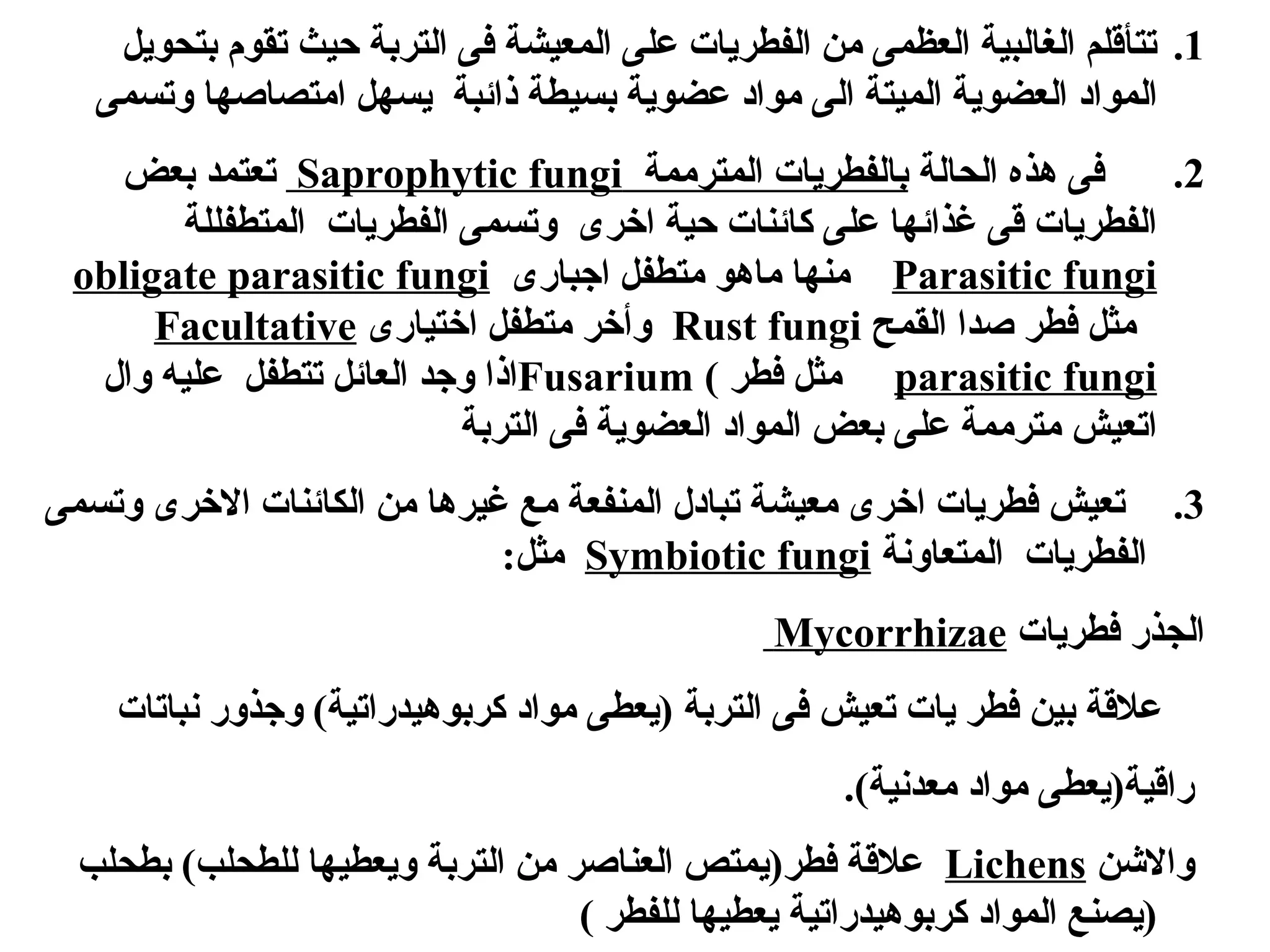 .1
‫بتحويل‬ ‫تقوم‬ ‫حيث‬ ‫التربة‬ ‫فى‬ ‫المعيشة‬ ‫على‬ ‫الفطريات‬ ‫من‬ ‫العظمى‬ ‫الغالبية‬ ‫تتأقلم‬
‫وتسمى‬ ‫امتصاصها‬ ‫يسهل‬ ‫ذائبة‬ ‫بسيطة‬ ‫عضوية‬ ‫مواد‬ ‫الى‬ ‫الميتة‬ ‫العضوية‬ ‫المواد‬
.2
‫الحالة‬ ‫هذه‬ ‫فى‬
‫المترممة‬ ‫بالفطريات‬
Saprophytic fungi
‫بعض‬ ‫تعتمد‬
‫المتطفللة‬ ‫الفطريات‬ ‫وتسمى‬ ‫اخرى‬ ‫حية‬ ‫كائنات‬ ‫على‬ ‫غذائها‬ ‫قى‬ ‫الفطريات‬
Parasitic fungi
‫اجبارى‬ ‫متطفل‬ ‫ماهو‬ ‫منها‬
obligate parasitic fungi
‫القمح‬ ‫صدا‬ ‫فطر‬ ‫مثل‬
Rust fungi
‫اختيارى‬ ‫متطفل‬ ‫وأخر‬
Facultative
parasitic fungi
‫فطر‬ ‫مثل‬
)
Fusarium
‫وال‬ ‫عليه‬ ‫تتطفل‬ ‫العائل‬ ‫وجد‬ ‫اذا‬
‫التربة‬ ‫فى‬ ‫العضوية‬ ‫المواد‬ ‫بعض‬ ‫على‬ ‫مترممة‬ ‫اتعيش‬
.3
‫وتسمى‬ ‫االخرى‬ ‫الكائنات‬ ‫من‬ ‫غيرها‬ ‫مع‬ ‫المنفعة‬ ‫تبادل‬ ‫معيشة‬ ‫اخرى‬ ‫فطريات‬ ‫تعيش‬
‫المتعاونة‬ ‫الفطريات‬
Symbiotic fungi
‫مثل‬
:
‫فطريات‬ ‫الجذر‬
Mycorrhizae
‫نباتات‬ ‫وجذور‬ )‫كربوهيدراتية‬ ‫مواد‬ ‫(يعطى‬ ‫التربة‬ ‫فى‬ ‫تعيش‬ ‫يات‬ ‫فطر‬ ‫بين‬ ‫عالقة‬
.)‫معدنية‬ ‫مواد‬ ‫راقية(يعطى‬
‫واالشن‬
Lichens
‫بطحلب‬ )‫للطحلب‬ ‫ويعطيها‬ ‫التربة‬ ‫من‬ ‫العناصر‬ ‫فطر(يمتص‬ ‫عالقة‬
) ‫للفطر‬ ‫يعطيها‬ ‫كربوهيدراتية‬ ‫المواد‬ ‫(يصنع‬
 