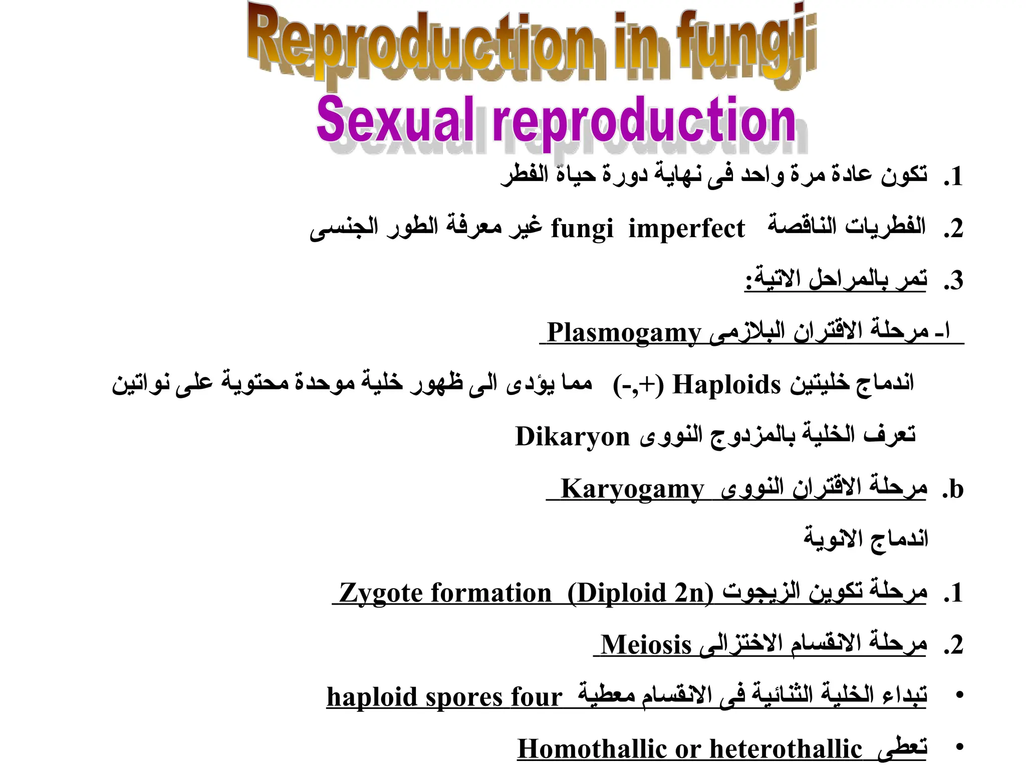 .1
‫الفطر‬ ‫حياة‬ ‫دورة‬ ‫نهاية‬ ‫فى‬ ‫واحد‬ ‫مرة‬ ‫عادة‬ ‫تكون‬
.2
‫الناقصة‬ ‫الفطريات‬
fungi imperfect
‫الجنسى‬ ‫الطور‬ ‫معرفة‬ ‫غير‬
.3
:‫االتية‬ ‫بالمراحل‬ ‫تمر‬
‫البالزمى‬ ‫االقتران‬ ‫مرحلة‬ -‫ا‬
Plasmogamy
‫خليتين‬ ‫اندماج‬
Haploids
)-,+(
‫نواتين‬ ‫على‬ ‫محتوية‬ ‫موحدة‬ ‫خلية‬ ‫ظهور‬ ‫الى‬ ‫يؤدى‬ ‫مما‬
‫النووى‬ ‫بالمزدوج‬ ‫الخلية‬ ‫تعرف‬
Dikaryon
.b
‫النووى‬ ‫االقتران‬ ‫مرحلة‬
Karyogamy
‫االنوية‬ ‫اندماج‬
.1
‫الزيجوت‬ ‫تكوين‬ ‫مرحلة‬
Zygote formation (Diploid 2n)
.2
‫االختزالى‬ ‫االنقسام‬ ‫مرحلة‬
Meiosis
•
‫معطية‬ ‫االنقسام‬ ‫فى‬ ‫الثنائية‬ ‫الخلية‬ ‫تبداء‬
haploid spores four
•
‫تعطى‬
Homothallic or heterothallic
 
