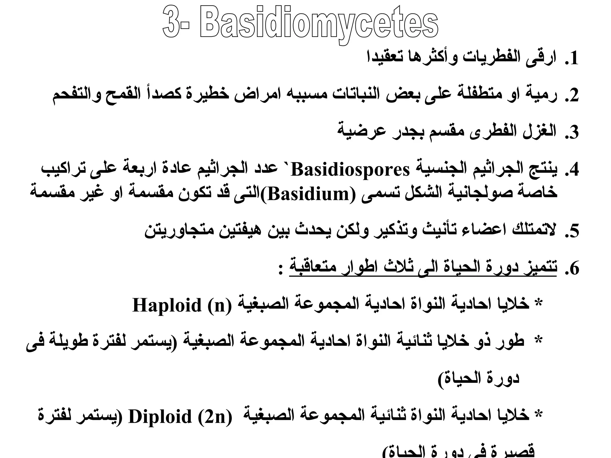 .1
‫تعقيدا‬ ‫وأكثرها‬ ‫الفطريات‬ ‫ارقى‬
.2
‫والتفحم‬ ‫القمح‬ ‫كصدأ‬ ‫خطيرة‬ ‫امراض‬ ‫مسببه‬ ‫النباتات‬ ‫بعض‬ ‫على‬ ‫متطفلة‬ ‫او‬ ‫رمية‬
.3
‫عرضية‬ ‫بجدر‬ ‫مقسم‬ ‫الفطرى‬ ‫الغزل‬
.4
‫الجنسية‬ ‫الجراثيم‬ ‫ينتج‬
Basidiospores
`
‫اربعة‬ ‫عادة‬ ‫الجراثيم‬ ‫عدد‬
‫تراكيب‬ ‫على‬
‫تسمى‬ ‫الشكل‬ ‫صولجانية‬ ‫خاصة‬
(
Basidium
)
‫مقسمة‬ ‫غير‬ ‫او‬ ‫مقسمة‬ ‫تكون‬ ‫قد‬ ‫التى‬
.5
‫متجاوريتن‬ ‫هيفتين‬ ‫بين‬ ‫يحدث‬ ‫ولكن‬ ‫وتذكير‬ ‫تأنيث‬ ‫اعضاء‬ ‫التمتلك‬
.6
‫متعاقبة‬ ‫اطوار‬ ‫ثالث‬ ‫الى‬ ‫الحياة‬ ‫دورة‬ ‫تتميز‬
:
‫الصبغية‬ ‫المجموعة‬ ‫احادية‬ ‫النواة‬ ‫احادية‬ ‫خاليا‬ *
Haploid (n)
‫الصبغ‬ ‫المجموعة‬ ‫احادية‬ ‫النواة‬ ‫ثنائية‬ ‫خاليا‬ ‫ذو‬ ‫طور‬ *
‫ي‬
‫فى‬ ‫طويلة‬ ‫لفترة‬ ‫(يستمر‬ ‫ة‬
)‫الحياة‬ ‫دورة‬
‫الصبغية‬ ‫المجموعة‬ ‫ثنائية‬ ‫النواة‬ ‫احادية‬ ‫خاليا‬ *
Diploid (2n)
‫لفترة‬ ‫(يستمر‬
 