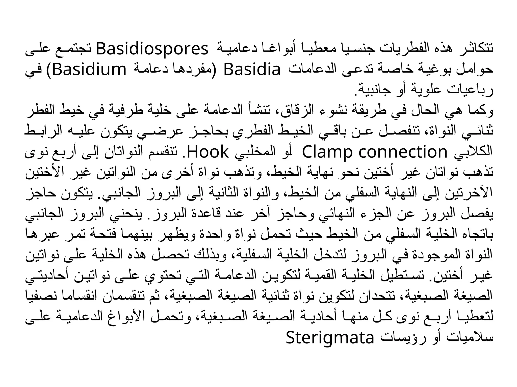 ‫ة‬/‫دعامي‬ ‫ا‬/‫أبواغ‬ ‫ا‬/‫معطي‬ ‫يا‬/‫جنس‬ ‫الفطريات‬ ‫هذه‬ ‫ر‬/‫تتكاث‬
Basidiospores
‫ى‬/‫عل‬ ‫ع‬/‫تجتم‬
‫الدعامات‬ ‫ى‬/‫ع‬‫تد‬ ‫ة‬/‫ص‬‫خا‬ ‫ة‬/‫ي‬‫بوغ‬ ‫ل‬/‫م‬‫حوا‬
Basidia
(
‫ة‬/‫م‬‫دعا‬ ‫ا‬/‫ه‬‫مفرد‬
Basidium
)
‫ي‬/‫ف‬
.‫جانبية‬ ‫أو‬ ‫علوية‬ ‫رباعيات‬
‫ر‬/‫ط‬‫الف‬ ‫ط‬/‫ي‬‫خ‬ ‫ي‬/‫ف‬ ‫ة‬/‫ي‬‫طرف‬ ‫ة‬/‫ي‬‫خل‬ ‫ى‬/‫ل‬‫ع‬ ‫ة‬/‫م‬‫الدعا‬ ‫أ‬/‫ش‬‫تن‬ ،‫الزقاق‬ ‫نشوء‬ ‫ة‬/‫ق‬‫طري‬ ‫ي‬/‫ف‬ ‫الحال‬ ‫ي‬/‫ه‬ ‫ا‬/‫م‬‫وك‬
‫ط‬//‫الراب‬ ‫ه‬//‫علي‬ ‫يتكون‬ ‫ي‬//‫عرض‬ ‫ز‬//‫بحاج‬ ‫الفطري‬ ‫ط‬//‫الخي‬ ‫ي‬//‫باق‬ ‫ن‬//‫ع‬ ‫ل‬//‫تنفص‬ ،‫النواة‬ ‫ي‬//‫ثنائ‬
‫ي‬/‫ب‬‫الكال‬
Clamp connection
‫بي‬/‫ل‬‫المخ‬ ‫و‬/‫أ‬
Hook
.
‫نوى‬ ‫ع‬/‫ب‬‫أر‬ ‫ى‬/‫ل‬‫إ‬ ‫النواتان‬ ‫م‬/‫س‬‫تنق‬
‫ن‬/‫ي‬‫األخت‬ ‫ر‬/‫ي‬‫غ‬ ‫ن‬/‫ي‬‫النوات‬ ‫ن‬/‫م‬ ‫أخرى‬ ‫نواة‬ ‫ب‬/‫ه‬‫وتذ‬ ،‫ط‬/‫ي‬‫الخ‬ ‫ة‬/‫ي‬‫نها‬ ‫و‬/‫ح‬‫ن‬ ‫ن‬/‫ي‬‫أخت‬ ‫ر‬/‫ي‬‫غ‬ ‫نواتان‬ ‫ب‬/‫ه‬‫تذ‬
‫ز‬/‫ج‬‫حا‬ ‫يتكون‬ .‫بي‬/‫ن‬‫الجا‬ ‫بروز‬/‫ل‬‫ا‬ ‫ى‬/‫ل‬‫إ‬ ‫ة‬/‫ي‬‫الثان‬ ‫والنواة‬ ،‫ط‬/‫ي‬‫الخ‬ ‫ن‬/‫م‬ ‫فلي‬/‫س‬‫ال‬ ‫ة‬/‫ي‬‫النها‬ ‫ى‬/‫ل‬‫إ‬ ‫ن‬/‫ي‬‫اآلخرت‬
‫بي‬/‫ن‬‫الجا‬ ‫بروز‬/‫ل‬‫ا‬ ‫ي‬/‫ن‬‫ينح‬ .‫بروز‬/‫ل‬‫ا‬ ‫قاعدة‬ ‫د‬/‫ن‬‫ع‬ ‫ر‬/‫خ‬‫آ‬ ‫ز‬/‫ج‬‫وحا‬ ‫ي‬/‫ئ‬‫النها‬ ‫الجزء‬ ‫ن‬/‫ع‬ ‫بروز‬/‫ل‬‫ا‬ ‫ل‬/‫ص‬‫يف‬
‫ا‬/‫ه‬‫عبر‬ ‫ر‬/‫م‬‫ت‬ ‫ة‬/‫ح‬‫فت‬ ‫ا‬/‫م‬‫بينه‬ ‫ر‬/‫ه‬‫ويظ‬ ‫واحدة‬ ‫نواة‬ ‫ل‬/‫م‬‫تح‬ ‫ث‬/‫ي‬‫ح‬ ‫ط‬/‫ي‬‫الخ‬ ‫ن‬/‫م‬ ‫فلي‬/‫س‬‫ال‬ ‫ة‬/‫ي‬‫الخل‬ ‫باتجاه‬
‫ن‬/‫ي‬‫نوات‬ ‫ى‬/‫ل‬‫ع‬ ‫ة‬/‫ي‬‫الخل‬ ‫هذه‬ ‫ل‬/‫ص‬‫تح‬ ‫ك‬/‫ل‬‫وبذ‬ ،‫فلية‬/‫س‬‫ال‬ ‫ة‬/‫ي‬‫الخل‬ ‫ل‬/‫خ‬‫لتد‬ ‫بروز‬/‫ل‬‫ا‬ ‫ي‬/‫ف‬ ‫الموجودة‬ ‫النواة‬
‫ي‬/‫أحاديت‬ ‫ن‬/‫نواتي‬ ‫ى‬/‫عل‬ ‫تحتوي‬ ‫ي‬/‫الت‬ ‫ة‬/‫الدعام‬ ‫ن‬/‫لتكوي‬ ‫ة‬/‫القمي‬ ‫ة‬/‫الخلي‬ ‫تطيل‬/‫تس‬ .‫أختين‬ ‫ر‬/‫غي‬
‫نصفيا‬ ‫انقساما‬ ‫تنقسمان‬ ‫ثم‬ ،‫الصبغية‬ ‫الصيغة‬ ‫ثنائية‬ ‫نواة‬ ‫لتكوين‬ ‫تتحدان‬ ،‫بغية‬/‫ص‬‫ال‬ ‫الصيغة‬
‫ى‬//‫عل‬ ‫ة‬//‫الدعامي‬ ‫األبواغ‬ ‫ل‬//‫وتحم‬ ،‫بغية‬//‫الص‬ ‫يغة‬//‫الص‬ ‫ة‬//‫أحادي‬ ‫ا‬//‫منه‬ ‫ل‬//‫ك‬ ‫نوى‬ ‫ع‬//‫أرب‬ ‫ا‬//‫لتعطي‬
‫رؤيسات‬ ‫أو‬ ‫سالميات‬
Sterigmata
 