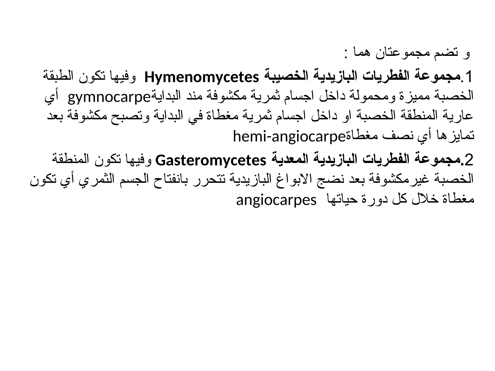 ‫و‬
: ‫هما‬ ‫مجموعتان‬ ‫تضم‬
1
.
‫الخصيبة‬ ‫البازيدية‬ ‫الفطريات‬ ‫مجموعة‬
Hymenomycetes
‫الطبقة‬ ‫تكون‬ ‫وفيها‬
‫الخصبة‬
‫البداية‬ ‫مند‬ ‫مكشوفة‬ ‫ثمرية‬ ‫اجسام‬ ‫داخل‬ ‫ومحمولة‬ ‫مميزة‬
gymnocarpe
‫أي‬
‫بعد‬ ‫مكشوفة‬ ‫وتصبح‬ ‫البداية‬ ‫في‬ ‫مغطاة‬ ‫ثمرية‬ ‫اجسام‬ ‫داخل‬ ‫او‬ ‫الخصبة‬ ‫المنطقة‬ ‫عارية‬
‫مغطاة‬ ‫نصف‬ ‫أي‬ ‫تمايزها‬
hemi-angiocarpe
2
.
‫المعدية‬ ‫البازيدية‬ ‫الفطريات‬ ‫مجموعة‬
Gasteromycetes
‫تكون‬ ‫وفيها‬
‫المنطقة‬
‫الخصبة‬
‫غير‬
‫تكون‬ ‫أي‬ ‫الثمري‬ ‫الجسم‬ ‫بانفتاح‬ ‫تتحرر‬ ‫البازيدية‬ ‫االبواغ‬ ‫نضج‬ ‫بعد‬ ‫مكشوفة‬
‫حياتها‬ ‫دورة‬ ‫كل‬ ‫خالل‬ ‫مغطاة‬
angiocarpes
 