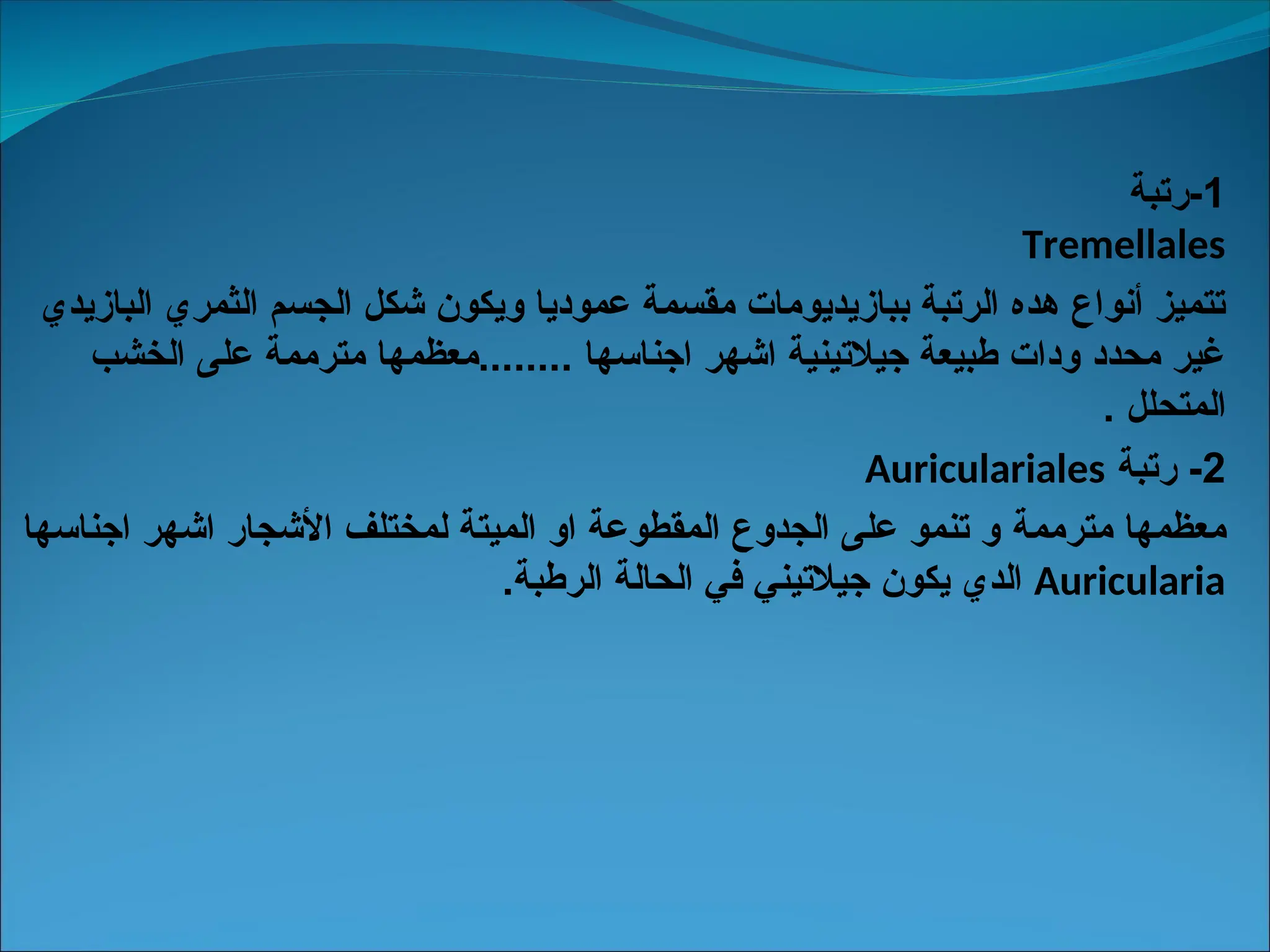 1
‫رتبة‬-
Tremellales
‫البازيدي‬ ‫الثمري‬ ‫الجسم‬ ‫شكل‬ ‫ويكون‬ ‫عموديا‬ ‫مقسمة‬ ‫ببازيديومات‬ ‫الرتبة‬ ‫هده‬ ‫أنواع‬ ‫تتميز‬
‫الخشب‬ ‫على‬ ‫مترممة‬ ‫معظمها‬........ ‫اجناسها‬ ‫اشهر‬ ‫جيالتينية‬ ‫طبيعة‬ ‫ودات‬ ‫محدد‬ ‫غير‬
. ‫المتحلل‬
2
‫رتبة‬ -
Auriculariales
‫مترممة‬ ‫معظمها‬
‫اجناسها‬ ‫اشهر‬ ‫األشجار‬ ‫لمختلف‬ ‫الميتة‬ ‫او‬ ‫المقطوعة‬ ‫الجدوع‬ ‫على‬ ‫تنمو‬ ‫و‬
Auricularia
.‫الرطبة‬ ‫الحالة‬ ‫في‬ ‫جيالتيني‬ ‫يكون‬ ‫الدي‬
 