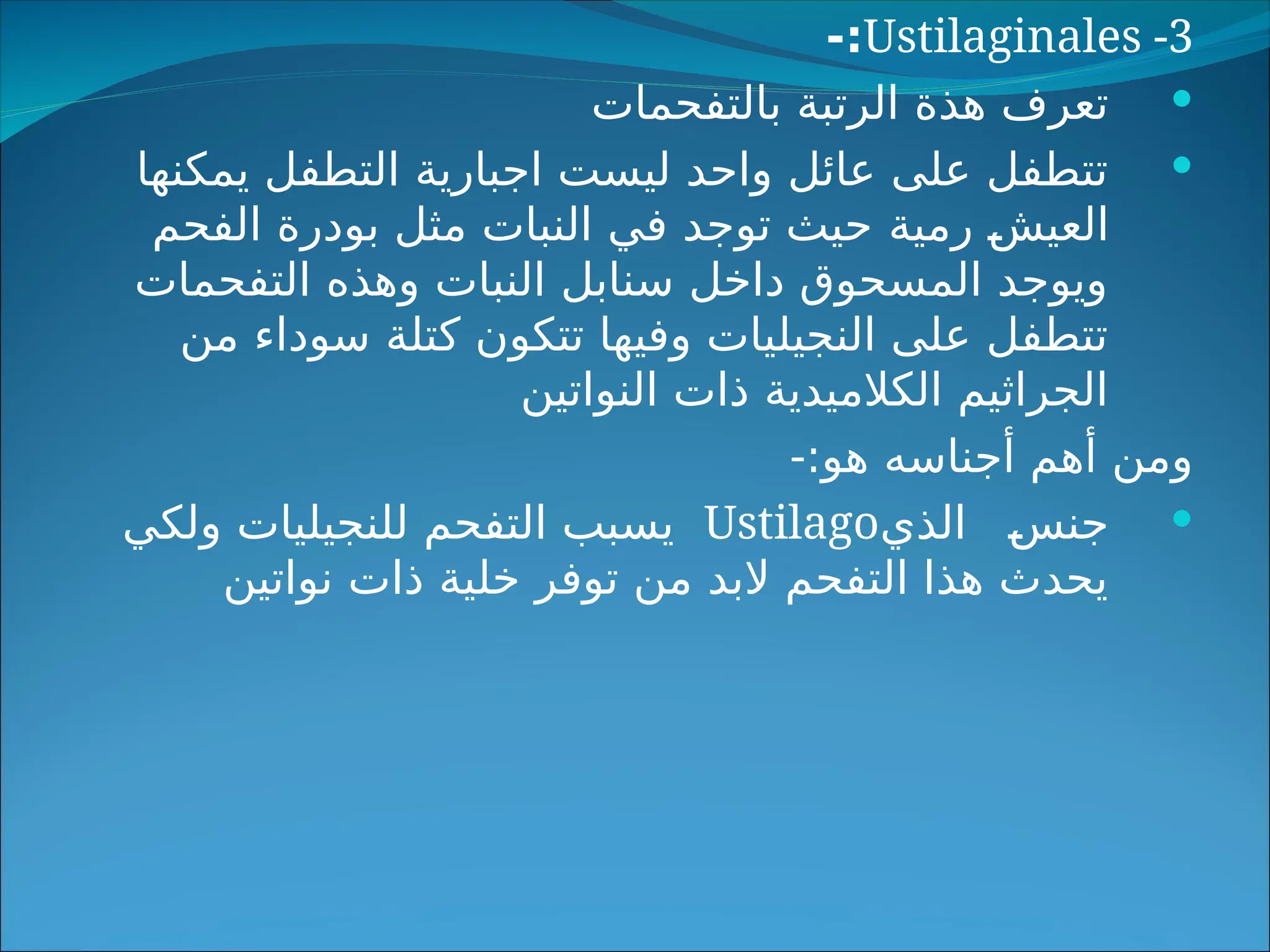 Ustilaginales -3
-:

‫بالتفحمات‬ ‫الرتبة‬ ‫هذة‬ ‫تعرف‬

‫يمكنها‬ ‫التطفل‬ ‫اجبارية‬ ‫ليست‬ ‫واحد‬ ‫عائل‬ ‫على‬ ‫تتطفل‬
‫رمية‬ =
‫ش‬‫العي‬
‫الفحم‬ ‫بودرة‬ ‫مثل‬ ‫النبات‬ ‫في‬ ‫توجد‬ ‫حيث‬
‫التفحمات‬ ‫وهذه‬ ‫النبات‬ ‫سنابل‬ ‫داخل‬ ‫المسحوق‬ ‫ويوجد‬
‫من‬ ‫سوداء‬ ‫كتلة‬ ‫تتكون‬ ‫وفيها‬ ‫النجيليات‬ ‫على‬ ‫تتطفل‬
‫النواتين‬ ‫ذات‬ ‫الكالميدية‬ ‫الجراثيم‬
-:‫هو‬ ‫أجناسه‬ ‫أهم‬ ‫ومن‬

=
‫س‬‫جن‬
‫الذي‬
Ustilago
‫ولكي‬ ‫للنجيليات‬ ‫التفحم‬ ‫يسبب‬
‫نواتين‬ ‫ذات‬ ‫خلية‬ ‫توفر‬ ‫من‬ ‫البد‬ ‫التفحم‬ ‫هذا‬ ‫يحدث‬
 