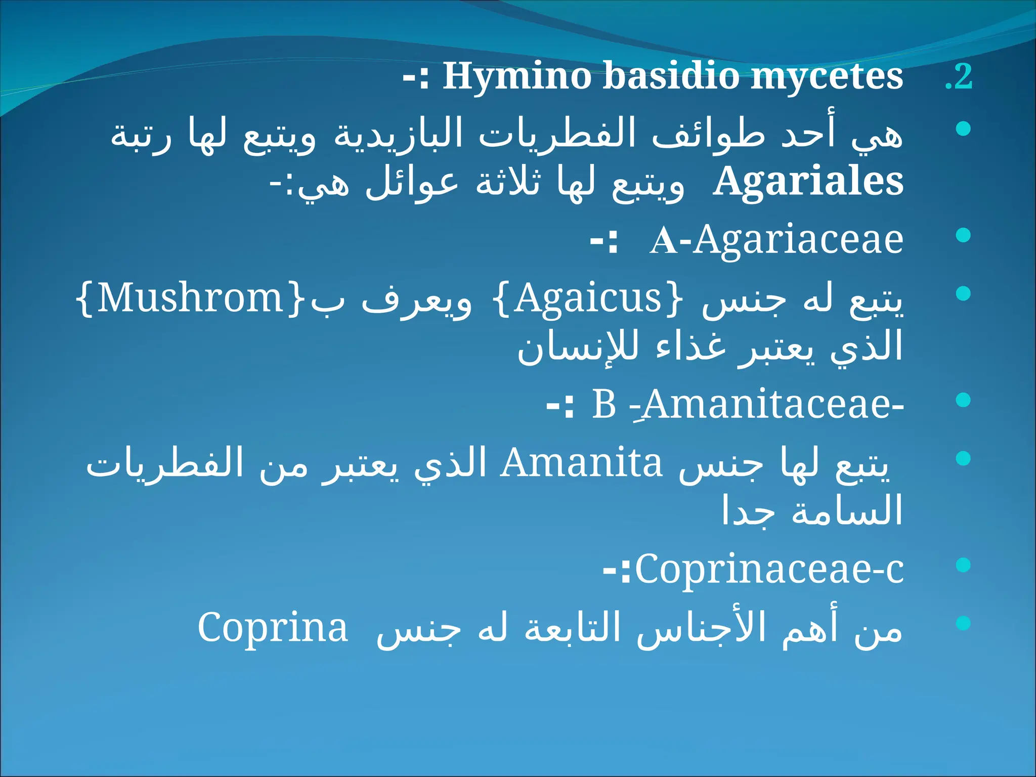 .2
Hymino basidio mycetes
-:

‫البازيدية‬ ‫الفطريات‬ ‫طوائف‬ ‫أحد‬ ‫هي‬
‫رتبة‬ ‫لها‬ ‫ويتبع‬
Agariales
-:‫هي‬ ‫عوائل‬ ‫ثالثة‬ ‫لها‬ ‫ويتبع‬

A-Agariaceae
-:

{ ‫جنس‬ ‫له‬ ‫يتبع‬
Agaicus
}
{‫ب‬ ‫ويعرف‬
Mushrom
}
‫لإلنسان‬ ‫غذاء‬ ‫يعتبر‬ ‫الذي‬

-
B ِ-Amanitaceae
-:

‫جنس‬ ‫لها‬ ‫يتبع‬
Amanita
‫الفطريات‬ ‫من‬ ‫يعتبر‬ ‫الذي‬
‫جدا‬ ‫السامة‬

Coprinaceae-c
-:

‫جنس‬ ‫له‬ ‫التابعة‬ ‫األجناس‬ ‫أهم‬ ‫من‬
Coprina
 