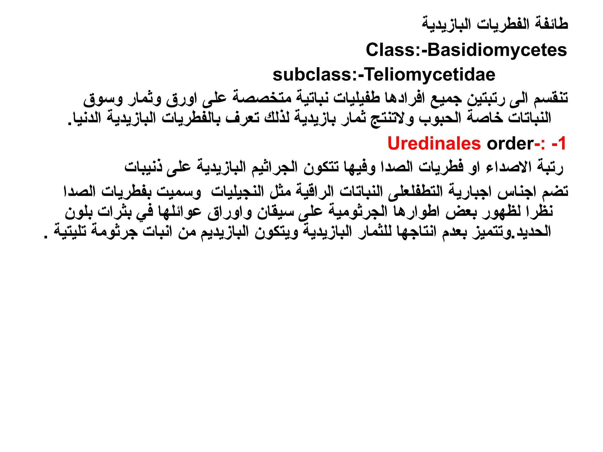 ‫البازيدية‬ ‫الفطريات‬ ‫طائفة‬
Class:-Basidiomycetes
subclass:-Teliomycetidae
‫وسوق‬ ‫وثمار‬ ‫اورق‬ ‫على‬ ‫متخصصة‬ ‫نباتية‬ ‫طفيليات‬ ‫افرادها‬ ‫جميع‬ ‫رتبتين‬ ‫الى‬ ‫تنقسم‬
.‫الدنيا‬ ‫البازيدية‬ ‫بالفطريات‬ ‫تعرف‬ ‫لذلك‬ ‫بازيدية‬ ‫ثمار‬ ‫والتنتج‬ ‫الحبوب‬ ‫خاصة‬ ‫النباتات‬
1
-
-:
Uredinales order
‫االصداء‬ ‫رتبة‬
‫الصدا‬ ‫فطريات‬ ‫او‬
‫ذنيبات‬ ‫على‬ ‫البازيدية‬ ‫الجراثيم‬ ‫تتكون‬ ‫وفيها‬
‫التطفل‬ ‫اجبارية‬ ‫اجناس‬ ‫تضم‬
‫النجيليات‬ ‫مثل‬ ‫الراقية‬ ‫النباتات‬ ‫على‬
‫الصدا‬ ‫بفطريات‬ ‫وسميت‬
‫نظ‬
‫را‬
‫على‬ ‫الجرثومية‬ ‫اطوارها‬ ‫بعض‬ ‫لظهور‬
‫سيقان‬
‫بلون‬ ‫بثرات‬ ‫في‬ ‫عوائلها‬ ‫واوراق‬
. ‫تليتية‬ ‫جرثومة‬ ‫انبات‬ ‫من‬ ‫البازيديم‬ ‫ويتكون‬ ‫البازيدية‬ ‫للثمار‬ ‫انتاجها‬ ‫بعدم‬ ‫وتتميز‬.‫الحديد‬
 