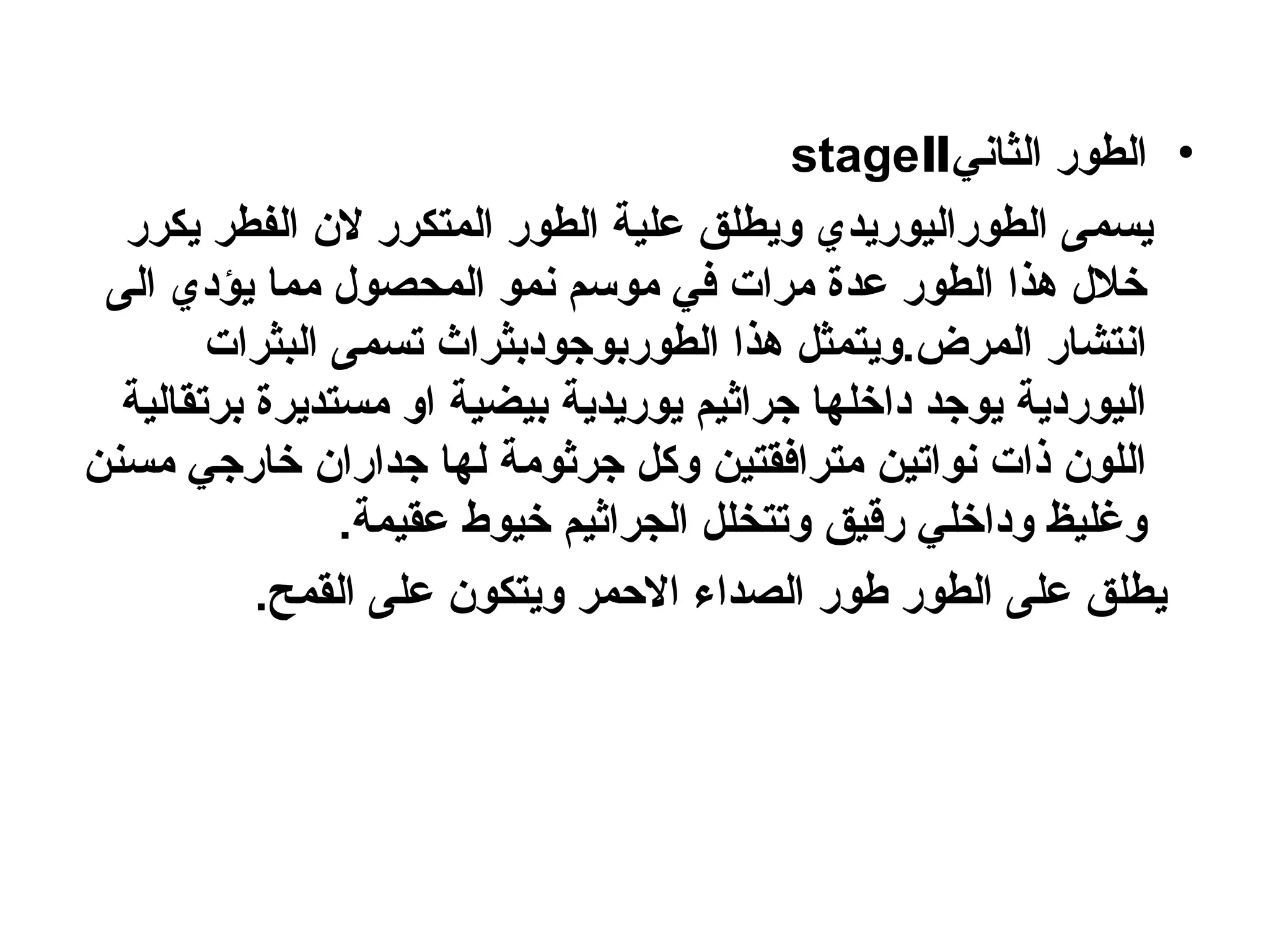 •
‫الثاني‬ ‫الطور‬
stageⅡ
‫يكرر‬ ‫الفطر‬ ‫الن‬ ‫المتكرر‬ ‫الطور‬ ‫علية‬ ‫ويطلق‬ ‫الطوراليوريدي‬ ‫يسمى‬
‫الى‬ ‫يؤدي‬ ‫مما‬ ‫المحصول‬ ‫نمو‬ ‫موسم‬ ‫في‬ ‫مرات‬ ‫عدة‬ ‫الطور‬ ‫هذا‬ ‫خالل‬
‫البثرات‬ ‫تسمى‬ ‫الطوربوجودبثراث‬ ‫هذا‬ ‫ويتمثل‬.‫المرض‬ ‫انتشار‬
‫برتقالية‬ ‫مستديرة‬ ‫او‬ ‫بيضية‬ ‫يوريدية‬ ‫جراثيم‬ ‫داخلها‬ ‫يوجد‬ ‫اليوردية‬
‫مسنن‬ ‫خارجي‬ ‫جداران‬ ‫لها‬ ‫جرثومة‬ ‫وكل‬ ‫مترافقتين‬ ‫نواتين‬ ‫ذات‬ ‫اللون‬
.‫عقيمة‬ ‫خيوط‬ ‫الجراثيم‬ ‫وتتخلل‬ ‫رقيق‬ ‫وداخلي‬ ‫وغليظ‬
.‫القمح‬ ‫على‬ ‫ويتكون‬ ‫االحمر‬ ‫الصداء‬ ‫طور‬ ‫الطور‬ ‫على‬ ‫يطلق‬
 