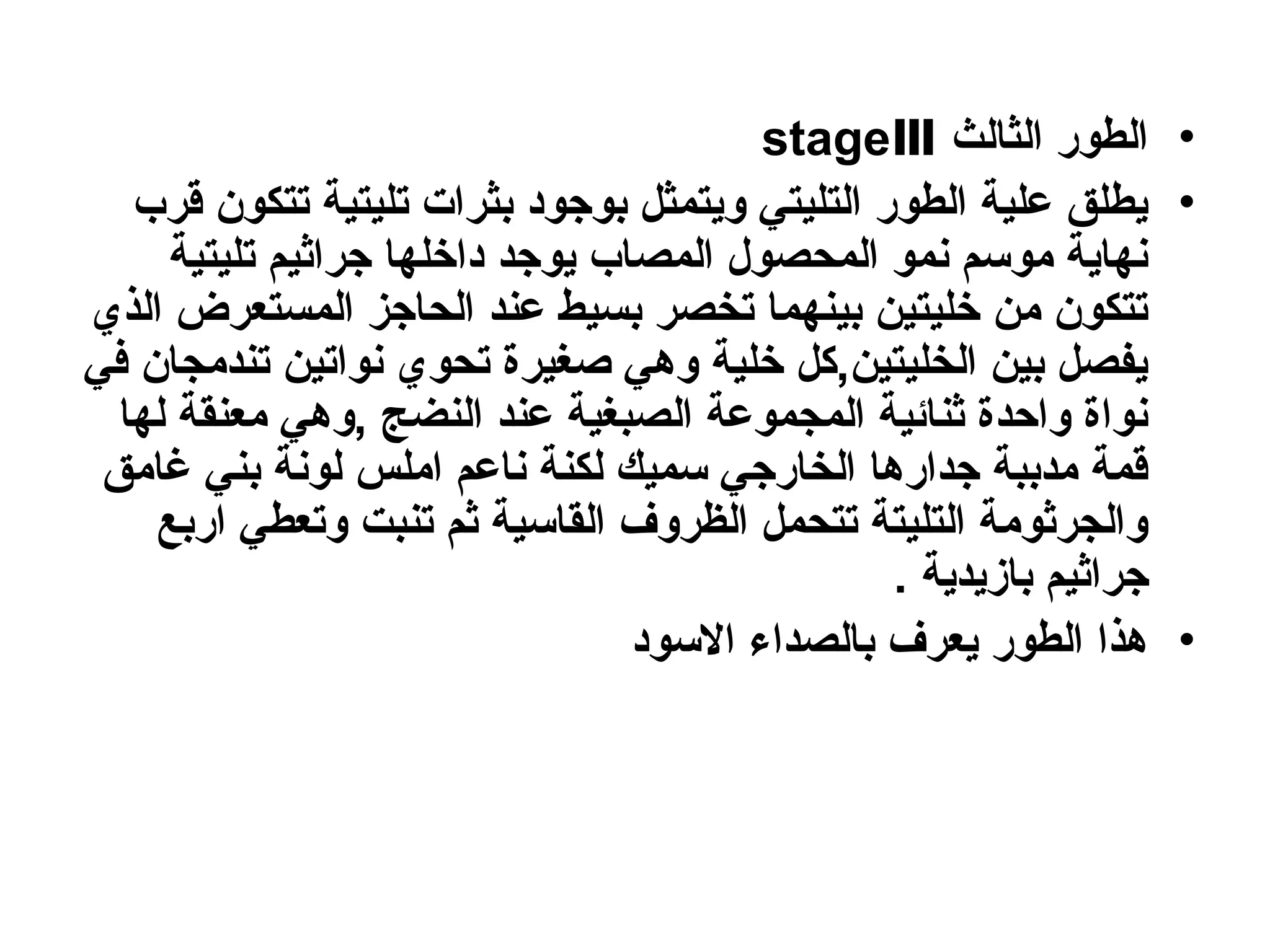 •
‫الثالث‬ ‫الطور‬
stageⅢ
•
‫قرب‬ ‫تتكون‬ ‫تليتية‬ ‫بثرات‬ ‫بوجود‬ ‫ويتمثل‬ ‫التليتي‬ ‫الطور‬ ‫علية‬ ‫يطلق‬
‫تليتية‬ ‫جراثيم‬ ‫داخلها‬ ‫يوجد‬ ‫المصاب‬ ‫المحصول‬ ‫نمو‬ ‫موسم‬ ‫نهاية‬
‫الذي‬ ‫المستعرض‬ ‫الحاجز‬ ‫عند‬ ‫بسيط‬ ‫تخصر‬ ‫بينهما‬ ‫خليتين‬ ‫من‬ ‫تتكون‬
‫في‬ ‫تندمجان‬ ‫نواتين‬ ‫تحوي‬ ‫صغيرة‬ ‫وهي‬ ‫خلية‬ ‫كل‬,‫الخليتين‬ ‫بين‬ ‫يفصل‬
‫لها‬ ‫معنقة‬ ‫وهي‬, ‫النضج‬ ‫عند‬ ‫الصبغية‬ ‫المجموعة‬ ‫ثنائية‬ ‫واحدة‬ ‫نواة‬
‫غامق‬ ‫بني‬ ‫لونة‬ ‫املس‬ ‫ناعم‬ ‫لكنة‬ ‫سميك‬ ‫الخارجي‬ ‫جدارها‬ ‫مدببة‬ ‫قمة‬
‫اربع‬ ‫وتعطي‬ ‫تنبت‬ ‫ثم‬ ‫القاسية‬ ‫الظروف‬ ‫تتحمل‬ ‫التليتة‬ ‫والجرثومة‬
. ‫بازيدية‬ ‫جراثيم‬
•
‫االسود‬ ‫بالصداء‬ ‫يعرف‬ ‫الطور‬ ‫هذا‬
 