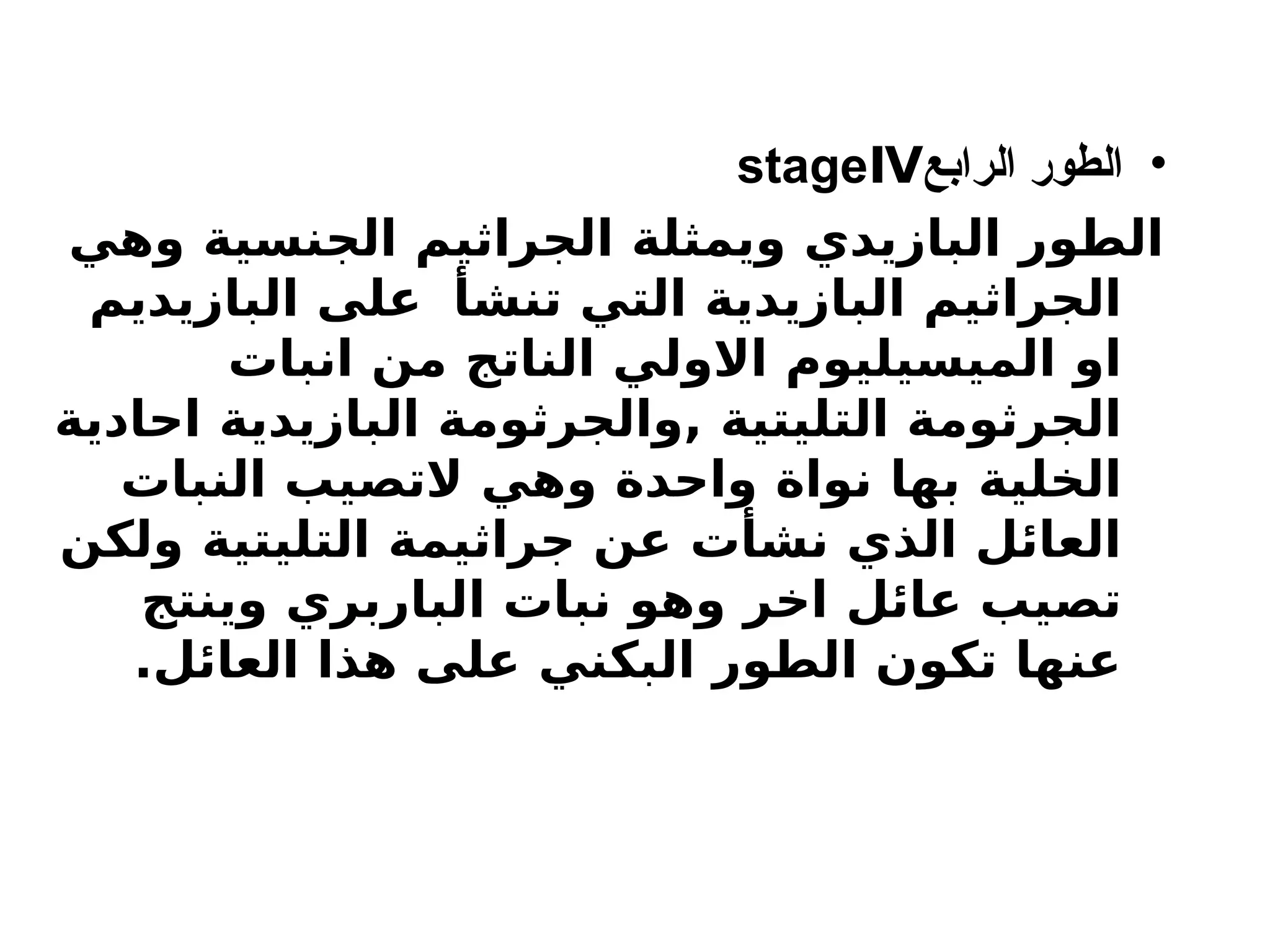•
‫الرابع‬ ‫الطور‬
stageⅣ
‫وهي‬ ‫الجنسية‬ ‫الجراثيم‬ ‫ويمثلة‬ ‫البازيدي‬ ‫الطور‬
‫تنشأ‬ ‫التي‬ ‫البازيدية‬ ‫الجراثيم‬
‫البازيديم‬ ‫على‬
‫انبات‬ ‫من‬ ‫الناتج‬ ‫االولي‬ ‫الميسيليوم‬ ‫او‬
‫احادية‬ ‫البازيدية‬ ‫والجرثومة‬, ‫التليتية‬ ‫الجرثومة‬
‫النبات‬ ‫التصيب‬ ‫وهي‬ ‫واحدة‬ ‫نواة‬ ‫بها‬ ‫الخلية‬
‫ولكن‬ ‫التليتية‬ ‫جراثيمة‬ ‫عن‬ ‫نشأت‬ ‫الذي‬ ‫العائل‬
‫وينتج‬ ‫الباربري‬ ‫نبات‬ ‫وهو‬ ‫اخر‬ ‫عائل‬ ‫تصيب‬
.‫العائل‬ ‫هذا‬ ‫على‬ ‫البكني‬ ‫الطور‬ ‫تكون‬ ‫عنها‬
 
