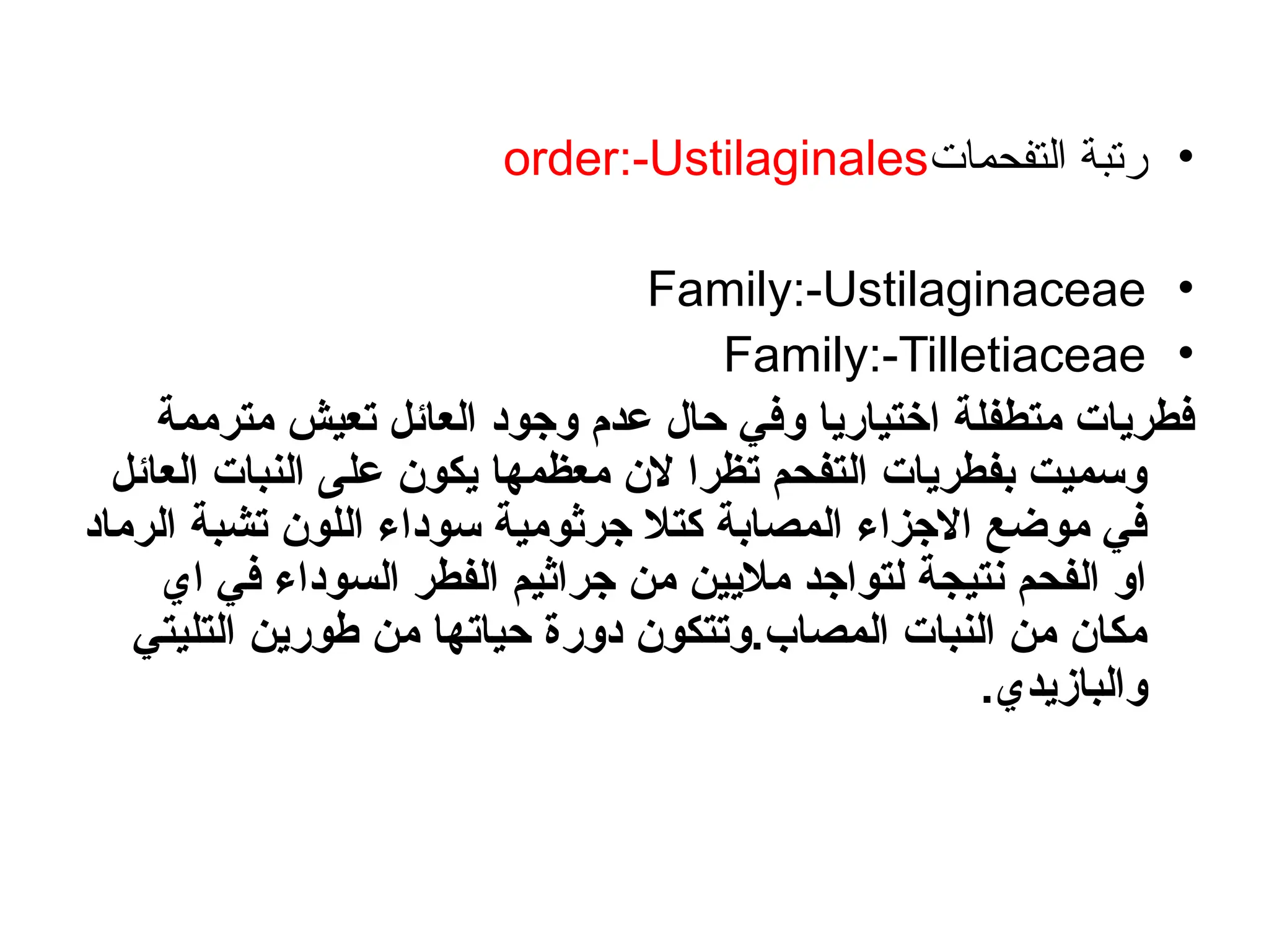 •
‫التفحمات‬ ‫رتبة‬
order:-Ustilaginales
•
Family:-Ustilaginaceae
•
Family:-Tilletiaceae
‫مترممة‬ ‫تعيش‬ ‫العائل‬ ‫وجود‬ ‫عدم‬ ‫حال‬ ‫وفي‬ ‫اختياريا‬ ‫متطفلة‬ ‫فطريات‬
‫العائل‬ ‫النبات‬ ‫على‬ ‫يكون‬ ‫معظمها‬ ‫الن‬ ‫تظرا‬ ‫التفحم‬ ‫بفطريات‬ ‫وسميت‬
‫الرماد‬ ‫تشبة‬ ‫اللون‬ ‫سوداء‬ ‫جرثومية‬ ‫كتال‬ ‫المصابة‬ ‫االجزاء‬ ‫موضع‬ ‫في‬
‫اي‬ ‫في‬ ‫السوداء‬ ‫الفطر‬ ‫جراثيم‬ ‫من‬ ‫ماليين‬ ‫لتواجد‬ ‫نتيجة‬ ‫الفحم‬ ‫او‬
‫التليتي‬ ‫طورين‬ ‫من‬ ‫حياتها‬ ‫دورة‬ ‫وتتكون‬.‫المصاب‬ ‫النبات‬ ‫من‬ ‫مكان‬
.‫والبازيدي‬
 