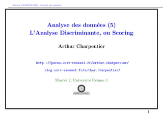 Arthur CHARPENTIER - Analyse des donn´ees
Analyse des donn´ees (5)
L’Analyse Discriminante, ou Scoring
Arthur Charpentier
http ://perso.univ-rennes1.fr/arthur.charpentier/
blog.univ-rennes1.fr/arthur.charpentier/
Master 2, Universit´e Rennes 1
1
 