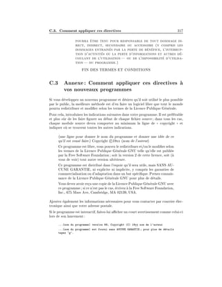 C.3. Comment appliquer ces directives 317
pourra ^
etre tenu pour responsable de tout dommage di-
rect, indirect, secondaire ou accessoire (y compris les
dommages entrain
es par la perte de b
en
efice, l'interrup-
tion d'activit
es ou la perte d'informations et autres d
e-
coulant de l'utilisation| ou de l'impossibilit
e d'utilisa-
tion | du programme.)
FIN DES TERMES ET CONDITIONS
C.3 Annexe: Comment appliquer ces directives 
a
vos nouveaux programmes
Si vous d
eveloppez un nouveau programme et d
esirez qu'il soit utilis
e le plus possible
par le public, la meilleure m
ethode est d'en faire un logiciel libre que tout le monde
pourra redistribuer et modi er selon les termes de la Licence Publique G
en
erale.
Pour cela, introduisez les indications suivantes dans votre programme. Il est pr
ef
erable
et plus s^
ur de les faire gurer au d
ebut de chaque chier source; dans tous les cas,
chaque module source devra comporter au minimum la ligne de (
( copyright )
) et
indiquer o
u se trouvent toutes les autres indications.
hune ligne pour donner le nom du programme et donner une id
ee de ce
qu'il est cens
e faire.i Copyright c 19xx hnom de l'auteuri
Ce programme est libre, vous pouvez le redistribuer et/ou le modi er selon
les termes de la Licence Publique G
en
erale GNU telle qu'elle est publi
ee
par la Free Software Foundation; soit la version 2 de cette licence, soit (
a
vous de voir) tout autre version ult
erieure.
Ce programme est distribu
e dans l'espoir qu'il sera utile, mais SANS AU-
CUNE GARANTIE, ni explicite ni implicite, y compris les garanties de
commercialisation ou d'adaptation dans un but sp
eci que. Prenez connais-
sance de la Licence Publique G
en
erale GNU pour plus de d
etails.
Vous devez avoirre
cu une copie de la Licence Publique G
en
eraleGNU avec
ce programme; si ce n'est pas le cas, 
ecrivez 
a la Free Software Foundation,
Inc., 675 Mass Ave, Cambridge, MA 02139, USA.
Ajoutez 
egalement les informations n
ecessaires pour vous contacter par courrier 
elec-
tronique ainsi que votre adresse postale.
Si le programme est interactif, faites-lui acher un court avertissement comme celui-ci
lors de son lancement:
...(nom du programme) version 69, Copyright (C) 19yy nom de l'auteur
...(nom du programme) est fourni sans AUCUNE GARANTIE ; pour plus de d
etails
tapez `g'.
 