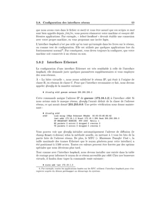 5.8. Con guration des interfaces r
eseau 69
que nous avons vues dans le chier rc.inet1 et vous ^
etre assur
e que ces scripts rc.inet
sont bien appel
es depuis /etc/rc, vous pouvez r
eamorcer votre machine et essayer dif-
f
erentes applications. Par exemple, (
( telnet localhost )
) devrait 
etablir une connexion
avec votre propre machine, en vous proposant une invite login.
L'interface loopback n'est pas utile qu'en tant qu'exemple dans les livres sur le r
eseau,
ou comme test de con guration. Elle est utilis
ee par quelques applications lors du
fontionnement normal6. Par cons
equent, vous devez toujours la con gurer, que votre
machine soit connect
ee 
a un r
eseau ou non.
5.8.2 Interfaces Ethernet
La con guration d'une interface Ethernet est tr
es semblable 
a celle de l'interface
loopback, elle demande juste quelques param
etres suppl
ementaires si vous employez
des sous-r
eseaux.

A (
( La bi
ere virtuelle )
), nous avons subdivis
e le r
eseau IP, qui 
etait 
a l'origine de
classe B, en r
eseaux de classe C. Pour que l'interface reconnaisse ce fait, nous devons
appeler ifcon g de la mani
ere suivante:
# ifconfig eth0 gueuze netmask 255.255.255.0
Cette commande assigne l'adresse IP de gueuze (172.16.1.2) 
a l'interface eth0. Si
nous avions omis le masque r
eseau, ifcon g l'aurait d
eduit de la classe de l'adresse
r
eseau, ce qui aurait donn
e 255.255.0.0. Une petite v
eri cation nous donne mainte-
nant:
# ifconfig eth0
eth0 Link encap 10Mps Ethernet HWaddr 00:00:C0:90:B3:42
inet addr 172.16.1.2 Bcast 172.16.1.255 Mask 255.255.255.0
UP BROADCAST RUNNING MTU 1500 Metric 1
RX packets 0 errors 0 dropped 0 overrun 0
TX packets 0 errors 0 dropped 0 overrun 0
Vous pouvez voir que ifcon g initialise automatiquement l'adresse de di usion (le
champ Bcast ci-dessus) selon la m
ethode usuelle, en mettant 
a 1 tous les bits de la
partie h^
ote de l'adresse r
eseau. De plus, le MTU ((
( Maximum Transfer Unit )
), la
taille maximale des trames Ethernet que le noyau g
en
erera pour cette interface) a

et
e positionn
e 
a 1500 octets. Toutes ces valeurs peuvent ^
etre forc
ees par des options
sp
eciales que nous d
ecrirons plus tard.
Tout comme avec l'interface loopback, nous devons installer une entr
ee dans la table
de routage pour informer le noyau de ce r
eseau accessible par eth0. Chez nos brasseurs
virtuels, il faudra donc taper la commande route suivante:
# route add -net 172.16.1.0
6: Par exemple, toutes les applications bas
ees sur les RPC utilisent l'interface loopback pour s'en-
registrer aupr
es du d
emon portmapper au d
emarrage du syst
eme.
 
