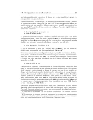 5.8. Con guration des interfaces r
eseau 73
une liaison point-
a-point, car ce type de liaison met en jeu deux h^
otes ((
( points )
)),
par opposition aux grands r
eseaux.
Prenons un exemple. Admettons que l'un des employ
esde (
( La bi
ere virtuelle)
) poss
ede
un ordinateur portable, connect
e 
a kro par PLIP. Le portable s'appelle le e et ne
poss
ede qu'un seul port parall
ele. 
A l'amor
cage, ce port parall
ele sera enregistr
e en
tant que plip1. Pour activer le lien, vous devrez con gurer l'interface plip1 
a l'aide des
commandes suivantes7 :
# ifconfig plip1 leffe pointopoint kro
# route add default gw kro
La premi
ere commande con gure l'interface, signalant au noyau qu'il s'agit d'une
liaison point-
a-point, l'autre c^
ot
e ayant l'adresse de kro. La seconde installe la route
par d
efaut, utilisant kro comme passerelle. Sur cette derni
ere, une commande ifcon g
similaire sera n
ecessaire pour activer la liaison (route n'est pas utile ici):
# ifconfig plip1 kro pointopoint leffe
Ce qui est int
eressant ici, c'est que l'interface plip1 sur kro n'a pas une adresse IP
s
epar
ee, mais peut aussi se voir attribuer l'adresse 172.16.1.18.
Nous avons donc maintenant con gur
e le routage du portable vers le r
eseau des bras-
seurs; mais il nous faut encore trouver une m
ethode pour router les paquets de n'im-
porte quel h^
ote de ce r
eseau vers le e. Une solution particuli
erement lourde consiste

a rajouter une route sp
eci que sur chaque h^
ote de ce r
eseau, d
eclarant kro comme
passerelle vers le e:
# route add leffe gw kro
Lorsque l'on est confront
e 
a l'
etablissement de routes temporaires comme ici, faire
appel au routage dynamique est une solution nettement meilleure. Pour cela, une m
e-
thode consiste 
a employer gated, un d
emon de routage, que vous devrez installer sur
chaque h^
ote du r
eseau de mani
ere 
a distribuer les informations de routage dynami-
quement. Cependant, la meilleure solution est encore proxy ARP (Address Resolution
Protocol, protocole de r
esolution d'adresses). Avec proxy ARP, kro r
epond 
a n'im-
porte quelle requ^
ete ARP pour le e en envoyant sa propre adresse Ethernet. Le
r
esultat est que tous les paquets 
a destination de le e arriveront en r
ealit
e 
a kro, qui
les renverra alors 
a l'ordinateur portable. Nous reviendrons sur proxy ARP dans la
section (
( Checking the ARP Tables )
).
Les futures versions des utilitaires r
eseau pour Linux contiendront un outil nomm
e
plipcon g, qui permettra de choisir la ligne d'IRQ 
a utiliser pour le port imprimante.
Plus tard, il pourrait m^
eme ^
etre remplac
e par une commande ifcon g plus g
en
erale.
7: Notez bien que pointopoint n'est pas une faute typographique; c'est vraiment le nom de
l'option.
8: Par pr
ecaution, ne con gurez toutefois de liaisons PLIP, SLIP ou PPP que lorsque vous avez
compl
etement initialis
e les tables de routages pour vos r
eseaux. Avec certaines anciennes versions de
Linux, votre route r
eseau pourrait se mettre 
a pointer sur le lien point-
a-point.
 