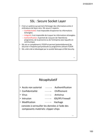 31/03/2011
100
SSL : Secure Socket Layer
• C'est un système qui permet d'échanger des informations entre 2
ordinateurs de façon sûre. SSL assure 3 aspects:
– Confidentialité: Il est impossible d'espionner les informations
échangées.
– Intégrité: Il est impossible de truquer les informations échangées.
– Authentification: Il permet de s'assurer de l'identité du
programme, de la personne ou de l'entreprise avec laquelle on
communique.
• SSL est un complément à TCP/IP et permet (potentiellement) de
sécuriser n'importe quel protocole ou programme utilisant TCP/IP.
• SSL a été créé et développé par la société Netscape et RSA Security.
199
Récapitulatif
• Accès non autorisé Authentification
• Confidentialité Chiffrement
• Virus Antivirus
• Intrusion IDS/IPS Firewall
• Modification Hachage
consiste à verrouiller les données à l’aide des
composants matériels: clipper-chips
200
 