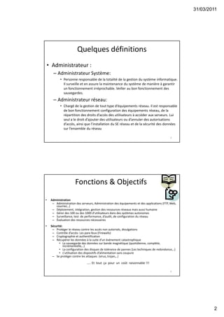 31/03/2011
2
Quelques définitions
• Administrateur :
– Administrateur Système:
• Personne responsable de la totalité de la gestion du système informatique.
Il surveille et en assure la maintenance du système de manière à garantir
un fonctionnement irréprochable. Veiller au bon fonctionnement des
sauvegardes.
– Administrateur réseau:
• Chargé de la gestion de tout type d’équipements réseau. Il est responsable
de bon fonctionnement configuration des équipements réseau, de la
répartition des droits d’accès des utilisateurs à accéder aux serveurs. Lui
seul a le droit d’ajouter des utilisateurs ou d’annuler des autorisations
d’accès, ainsi que l’installation du SE réseau et de la sécurité des données
sur l’ensemble du réseau
3
Fonctions & Objectifs
• Administration
– Administration des serveurs, Administration des équipements et des applications (FTP, Web,
courrier,..)
– Déploiement, intégration, gestion des ressources réseaux mais aussi humaine
– Gérer des 100 ou des 1000 d’utilisateurs dans des systèmes autonomes
– Surveillance, test de performance, d’audit, de configuration du réseau
– Évaluation des ressources nécessaires
• Sécurité:
– Protéger le réseau contre les accès non autorisés, divulgations
– Contrôle d’accès: Les pare-feux (Firewalls)
– Cryptographie et authentification
– Récupérer les données à la suite d’un événement catastrophique
• La sauvegarde des données sur bande magnétique (quotidienne, complète,
incrémentielle,..)
• La configuration des disques de tolérance de pannes (Les techniques de redondance,..)
• L’utilisation des dispositifs d’alimentation sans coupure
– Se protéger contre les attaques (virus, trojan,..)
….. Et tout ça pour un coût raisonnable !!!
4
 