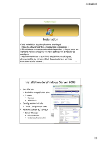 31/03/2011
20
39
Installation
Fondamentaux
Cette installation apporte plusieurs avantages :
- Réduction tout d'abord des ressources nécessaires ;
- Réduction de la maintenance et de la gestion, puisque seuls les
éléments nécessaires pour les rôles définis sont à installer et
configurer ;
- Réduction enfin de la surface d’exposition aux attaques,
directement lié au nombre réduit d’applications et services
exécutées sur le serveur ;
40
Installation de Windows Server 2008
• Installation
• Par fichier image (fichier .wim)
• 2 modes
• Classique
• Serveur Core
• Configuration initiale
• Initial Configuration Tasks
• Administration du serveur
• Server Manager
• Gestion des rôles
• Gestion des fonctionnalités
 