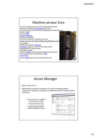 31/03/2011
21
Machine serveur Core
41
peut être configurée pour assurer plusieurs rôles de base :
Services de domaine Active Directory (AD DS)
Services AD LDS (Active Directory Lightweight Directory Services)
Serveur DHCP
Serveur DNS
Serveur de fichiers
Serveur d’impression
Services de diffusion multimédia en continu
Ainsi que les fonctionnalités facultatives suivantes :
Sauvegarde
Chiffrement de lecteur BitLocker
Clustering (grappe de serveur) avec basculement
Équilibrage de la charge réseau
Stockage amovible
Protocole SNMP (Simple Network Management Protocol)
Sous-système pour les applications UNIX
Client Telnet
Service WINS (Windows Internet Name Service)
42
Server Manager
• Votre nouvel ami 
• Rationnaliser les outils et disposer d’un outil central permettant
d’ajouter, de configurer et de gérer les différents rôles et fonctionnalités
du serveur
– Un seul outil pour configurer
Windows Server 2008
– Portail d’administration
– Ligne de commande
servermanagercmd.exe
 