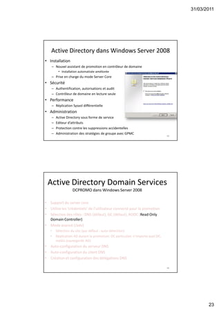 31/03/2011
23
45
Active Directory dans Windows Server 2008
• Installation
– Nouvel assistant de promotion en contrôleur de domaine
• Installation automatisée améliorée
– Prise en charge du mode Server Core
• Sécurité
– Authentification, autorisations et audit
– Contrôleur de domaine en lecture seule
• Performance
– Réplication Sysvol différentielle
• Administration
– Active Directory sous forme de service
– Editeur d’attributs
– Protection contre les suppressions accidentelles
– Administration des stratégies de groupe avec GPMC
46
• Support du server core
• Utilise les ‘crédentiels’ de l’utilisateur connecté pour la promotion
• Sélection des rôles : DNS (défaut), GC (défaut), RODC (Read Only
Domain Controller)
• Mode avancé (/adv)
• Sélection du site (par défaut : auto-détection)
• Réplication AD durant la promotion: DC particulier, n’importe quel DC,
média (sauvegarde AD)
• Auto-configuration du serveur DNS
• Auto-configuration du client DNS
• Création et configuration des délégations DNS
Active Directory Domain Services
DCPROMO dans Windows Server 2008
 