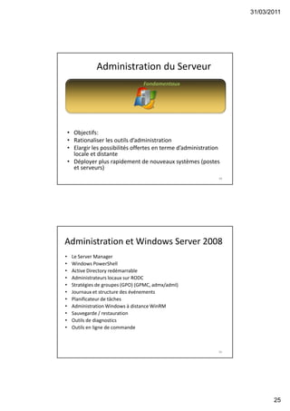 31/03/2011
25
49
Administration du Serveur
Fondamentaux
• Objectifs:
• Rationaliser les outils d’administration
• Elargir les possibilités offertes en terme d’administration
locale et distante
• Déployer plus rapidement de nouveaux systèmes (postes
et serveurs)
50
Administration et Windows Server 2008
• Le Server Manager
• Windows PowerShell
• Active Directory redémarrable
• Administrateurs locaux sur RODC
• Stratégies de groupes (GPO) (GPMC, admx/adml)
• Journaux et structure des événements
• Planificateur de tâches
• Administration Windows à distance WinRM
• Sauvegarde / restauration
• Outils de diagnostics
• Outils en ligne de commande
 