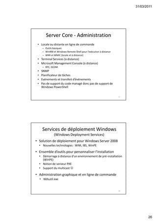 31/03/2011
26
51
Server Core - Administration
• Locale ou distante en ligne de commande
– Outils basiques
– WinRM et Windows Remote Shell pour l’exécution à distance
– WMI et WMIC (locale et à distance)
• Terminal Services (à distance)
• Microsoft Management Console (à distance)
– RPC, DCOM
• SNMP
• Planificateur de tâches
• Evénements et transfert d’événements
• Pas de support du code managé donc pas de support de
Windows PowerShell
52
Services de déploiement Windows
(Windows Deployment Services)
• Solution de déploiement pour Windows Server 2008
• Nouvelles technologies : WIM, IBS, WinPE
• Ensemble d’outils pour personnaliser l’installation
• Démarrage à distance d’un environnement de pré-installation
(WinPE)
• Notion de serveur PXE
• Support du multicast 
• Administration graphique et en ligne de commande
• Wdsutil.exe
 