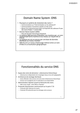31/03/2011
27
Domain Name System :DNS
• Pourquoi un système de résolution des noms ?
– Communications sur l’Internet basées sur les adresses IP
– Communications «humaines» basées sur des noms
– Besoin d’un mécanisme pour faire correspondre des adresses IP avec
des noms d’hôtes => service DNS
• Domain Name System (DNS)
– Base de données hiérarchique distribuée
• Le système DNS permet d’identifier une machine par un nom
représentatif de la machine et du réseau sur lequel elle se
trouve.
• Le système est mis en œuvre par une base de données
distribuée au niveau mondial.
• DNS fournit un niveau d’adressage indirect entre un nom
d’hôte et sa localisation géographique
53
Fonctionnalités du service DNS
• Espace des noms de domaines = arborescence hiérarchique
– Arborescence indépendante de la topologie réseau et|ou de la géographie
• Architecture de stockage distribuée
– Zones affectées à des serveurs de noms dans l’arborescence hiérarchique
– Serveurs de sauvegarde pour la redondance et la disponibilité
• Administration répartie suivant la hiérarchie des noms
– Rôle le plus simple : client DNS ou ’Resolver’
• Protocole client/serveur communicant sur le port n° 53
– Protocole UDP utilisé par les clients
– Protocole TCP préconisé pour les échanges entre serveurs
54
 