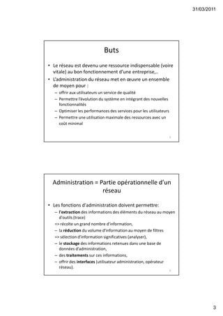 31/03/2011
3
Buts
• Le réseau est devenu une ressource indispensable (voire
vitale) au bon fonctionnement d’une entreprise,..
• L’administration du réseau met en œuvre un ensemble
de moyen pour :
– offrir aux utilisateurs un service de qualité
– Permettre l’évolution du système en intégrant des nouvelles
fonctionnalités
– Optimiser les performances des services pour les utilisateurs
– Permettre une utilisation maximale des ressources avec un
coût minimal
5
Administration = Partie opérationnelle d’un
réseau
• Les fonctions d'administration doivent permettre:
– l'extraction des informations des éléments du réseau au moyen
d'outils (trace)
=> récolte un grand nombre d'information,
– la réduction du volume d'information au moyen de filtres
=> sélection d'information significatives (analyser),
– le stockage des informations retenues dans une base de
données d'administration,
– des traitements sur ces informations,
– offrir des interfaces (utilisateur administration, opérateur
réseau).
6
 