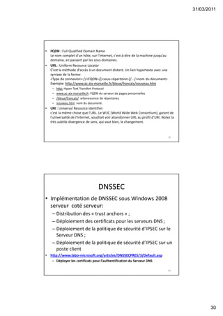 31/03/2011
30
• FQDN : Full Qualified Domain Name
Le nom complet d'un hôte, sur l'Internet, c'est-à-dire de la machine jusqu'au
domaine, en passant par les sous-domaines.
• URL : Uniform Resource Locator
C'est la méthode d'accès à un document distant. Un lien hypertexte avec une
syntaxe de la forme:
<Type de connexion>://<FQDN>/[<sous-répertoire>]/.../<nom du document>
Exemple: http://www.ac-aix-marseille.fr/bleue/francais/nouveau.htm
– http: Hyper Text Transfert Protocol
– www.ac-aix-marseille.fr: FQDN du serveur de pages personnelles
– /bleue/francais/: arborescence de répertoires
– nouveau.htm: nom du document.
• URI : Universal Resource Identifier.
c'est la même chose que l'URL. Le W3C (World Wide Web Consortium), garant de
l'universalité de l'Internet, voudrait voir abandonner URL au profit d'URI. Notez la
très subtile divergence de sens, qui vaut bien, le changement.
59
DNSSEC
• Implémentation de DNSSEC sous Windows 2008
serveur coté serveur:
– Distribution des « trust anchors » ;
– Déploiement des certificats pour les serveurs DNS ;
– Déploiement de la politique de sécurité d’IPSEC sur le
Serveur DNS ;
– Déploiement de la politique de sécurité d’IPSEC sur un
poste client
• http://www.labo-microsoft.org/articles/DNSSECPRES/3/Default.asp
– Déployer les certificats pour l’authentification du Serveur DNS
60
 