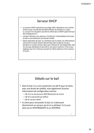 31/03/2011
33
Serveur DHCP
• Le serveur DHCP maintient une plage d‘@ à distribuer à ses clients.
Il tient à jour une BD des @ déjà utilisées et utilisées il y a peu
(c.a.d que l'on récupère souvent la même @, le DHCP ayant horreur
des changements )
• Lorsqu'il attribue une adresse, il le fait par l'intermédiaire d'un bail.
Ce bail a normalement une durée limitée
• Après expiration du bail, ou résiliation par le client, les informations
concernant ce bail restent mémorisées dans la BD du serveur
pendant un certain temps. Bien que l'adresse IP soit disponible, elle
ne sera pas attribuée en priorité à une autre machine. C'est ce qui
explique que l'on retrouve souvent la même adresse d'une session
à l'autre.
65
Détails sur le bail
• Dans le bail, il y a non seulement une @ IP pour le client,
avec une durée de validité, mais également d'autres
informations de configuration comme:
– L‘@ d'un ou de plusieurs DNS (Résolution de noms)
– L‘@ de la passerelle par défaut
– L‘@ du serveur DHCP
• le client peut renouveler le bail, en s'adressant
directement au serveur qui le lui a attribué. Il n'y aura
alors qu'un DHCPREQUEST et un DHCPACK.
66
 