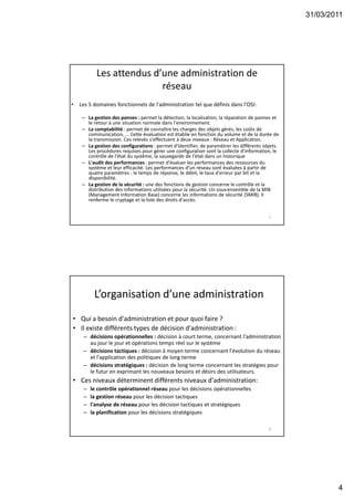 31/03/2011
4
Les attendus d’une administration de
réseau
• Les 5 domaines fonctionnels de l'administration tel que définis dans l'OSI:
– La gestion des pannes : permet la détection, la localisation, la réparation de pannes et
le retour à une situation normale dans l'environnement.
– La comptabilité : permet de connaître les charges des objets gérés, les coûts de
communication, ... Cette évaluation est établie en fonction du volume et de la durée de
la transmission. Ces relevés s'effectuent à deux niveaux : Réseau et Application.
– La gestion des configurations : permet d'identifier, de paramétrer les différents objets.
Les procédures requises pour gérer une configuration sont la collecte d'information, le
contrôle de l'état du système, la sauvegarde de l'état dans un historique
– L'audit des performances : permet d'évaluer les performances des ressources du
système et leur efficacité. Les performances d'un réseau sont évaluées à partir de
quatre paramètres : le temps de réponse, le débit, le taux d'erreur par bit et la
disponibilité.
– La gestion de la sécurité : une des fonctions de gestion concerne le contrôle et la
distribution des informations utilisées pour la sécurité. Un sous-ensemble de la MIB
(Management Information Base) concerne les informations de sécurité (SMIB). Il
renferme le cryptage et la liste des droits d'accès.
7
L’organisation d’une administration
• Qui a besoin d'administration et pour quoi faire ?
• Il existe différents types de décision d'administration :
– décisions opérationnelles : décision à court terme, concernant l'administration
au jour le jour et opérations temps réel sur le système
– décisions tactiques : décision à moyen terme concernant l'évolution du réseau
et l'application des politiques de long terme
– décisions stratégiques : décision de long terme concernant les stratégies pour
le futur en exprimant les nouveaux besoins et désirs des utilisateurs.
• Ces niveaux déterminent différents niveaux d'administration:
– le contrôle opérationnel réseau pour les décisions opérationnelles
– la gestion réseau pour les décision tactiques
– l'analyse de réseau pour les décision tactiques et stratégiques
– la planification pour les décisions stratégiques
8
 