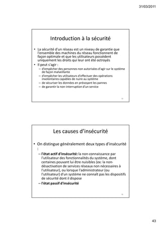 31/03/2011
43
Introduction à la sécurité
• La sécurité d'un réseau est un niveau de garantie que
l'ensemble des machines du réseau fonctionnent de
façon optimale et que les utilisateurs possèdent
uniquement les droits qui leur ont été octroyés
• Il peut s'agir :
– d'empêcher des personnes non autorisées d'agir sur le système
de façon malveillante
– d'empêcher les utilisateurs d'effectuer des opérations
involontaires capables de nuire au système
– de sécuriser les données en prévoyant les pannes
– de garantir la non-interruption d'un service
85
Les causes d’insécurité
• On distingue généralement deux types d'insécurité
:
– l'état actif d'insécurité: la non-connaissance par
l'utilisateur des fonctionnalités du système, dont
certaines pouvant lui être nuisibles (ex: la non-
désactivation de services réseaux non nécessaires à
l'utilisateur), ou lorsque l'administrateur (ou
l'utilisateur) d'un système ne connaît pas les dispositifs
de sécurité dont il dispose
– l'état passif d'insécurité
86
 