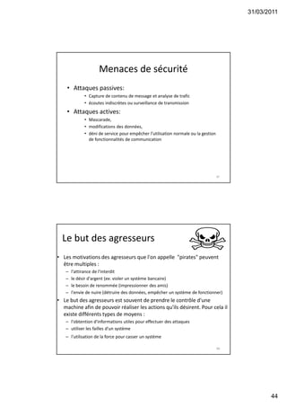 31/03/2011
44
Menaces de sécurité
• Attaques passives:
• Capture de contenu de message et analyse de trafic
• écoutes indiscrètes ou surveillance de transmission
• Attaques actives:
• Mascarade,
• modifications des données,
• déni de service pour empêcher l’utilisation normale ou la gestion
de fonctionnalités de communication
87
Le but des agresseurs
• Les motivations des agresseurs que l'on appelle "pirates" peuvent
être multiples :
– l'attirance de l'interdit
– le désir d'argent (ex: violer un système bancaire)
– le besoin de renommée (impressionner des amis)
– l'envie de nuire (détruire des données, empêcher un système de fonctionner)
• Le but des agresseurs est souvent de prendre le contrôle d'une
machine afin de pouvoir réaliser les actions qu'ils désirent. Pour cela il
existe différents types de moyens :
– l'obtention d'informations utiles pour effectuer des attaques
– utiliser les failles d'un système
– l'utilisation de la force pour casser un système
88
 