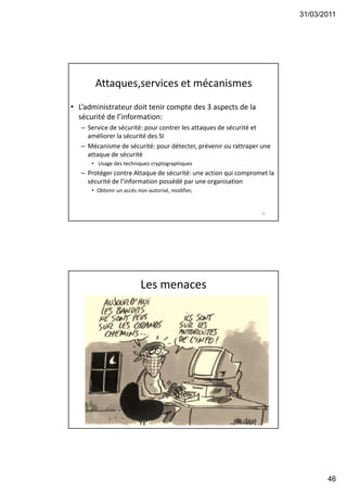 31/03/2011
46
Attaques,services et mécanismes
• L’administrateur doit tenir compte des 3 aspects de la
sécurité de l’information:
– Service de sécurité: pour contrer les attaques de sécurité et
améliorer la sécurité des SI
– Mécanisme de sécurité: pour détecter, prévenir ou rattraper une
attaque de sécurité
• Usage des techniques cryptographiques
– Protéger contre Attaque de sécurité: une action qui compromet la
sécurité de l’information possédé par une organisation
• Obtenir un accès non-autorisé, modifier,
91
Les menaces
92
 