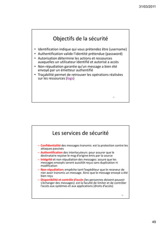 31/03/2011
49
Objectifs de la sécurité
• Identification indique qui vous prétendez être (username)
• Authentification valide l’identité prétendue (password)
• Autorisation détermine les actions et ressources
auxquelles un utilisateur identifié et autorisé a accès
• Non-répudiation garantie qu’un message a bien été
envoyé par un émetteur authentifié
• Traçabilité permet de retrouver les opérations réalisées
sur les ressources (logs)
97
Les services de sécurité
– Confidentialité des messages transmis: est la protection contre les
attaques passives
– Authentification des interlocuteurs: pour assurer que le
destinataire reçoive le msg d’origine émis par la source
– Intégrité et non répudiation des messages: assure que les
messages envoyés seront aussitôt reçus sans duplication ni
modification
– Non-répudiation: empêche tant l’expéditeur que le receveur de
nier avoir transmis un message. Ainsi que le message envoyé a été
bien reçu
– Disponibilité et contrôle d’accès (les personnes doivent pouvoir
s’échanger des messages): est la faculté de limiter et de contrôler
l’accès aux systèmes et aux applications (droits d’accès)
98
 