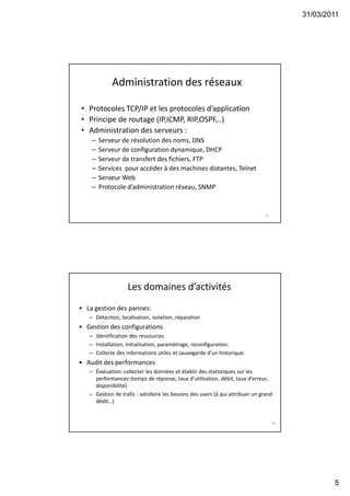 31/03/2011
5
Administration des réseaux
• Protocoles TCP/IP et les protocoles d’application
• Principe de routage (IP,ICMP, RIP,OSPF,..)
• Administration des serveurs :
– Serveur de résolution des noms, DNS
– Serveur de configuration dynamique, DHCP
– Serveur de transfert des fichiers, FTP
– Services pour accéder à des machines distantes, Telnet
– Serveur Web
– Protocole d’administration réseau, SNMP
9
Les domaines d’activités
• La gestion des pannes:
– Détection, localisation, isolation, réparation
• Gestion des configurations
– Identification des ressources
– Installation, initialisation, paramétrage, reconfiguration.
– Collecte des informations utiles et sauvegarde d’un historique.
• Audit des performances
– Évaluation: collecter les données et établir des statistiques sur les
performances (temps de réponse, taux d’utilisation, débit, taux d’erreur,
disponibilité)
– Gestion de trafic : satisfaire les besoins des users (à qui attribuer un grand
dédit…)
10
 