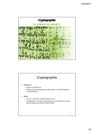 31/03/2011
52
Cryptographie:
La science du secret !!
103
Cryptographie
• Définition
– Science du chiffrement
– Meilleur moyen de protéger une information = la rendre illisible ou
incompréhensible
• Bases
– Une clé = chaîne de nombres binaires (0 et 1)
– Un Algorithme = fonction mathématique qui va combiner la clé et le
texte à crypter pour rendre ce texte illisible
104
 