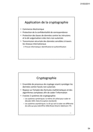 31/03/2011
54
Application de la cryptographie
• Commerce électronique
• Protection de la confidentialité de correspondance
• Protection des bases de données contre les intrusions
et la dé vulgarisation à des tiers non autorisés
• Transmission sécurisée des données sensibles à travers
les réseaux internationaux
Preuve informatique: Identification et authentification
107
Cryptographie
• Ensemble de processus de cryptage visant à protéger les
données contre l’accès non autorisés
• Repose sur l’emploi des formules mathématiques et des
algorithmes complexes afin de coder l’information
• Il existe 2 systèmes de cryptographie:
– Les systèmes symétriques: la même clé utilisé pour coder et
décoder (DES: Data Encryption standard))
– Les systèmes asymétriques: la clé qui sert à coder est différente
de celle qui peut déchiffrer (RSA:Rivest Shamir Adelmann 77)
108
 