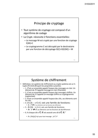 31/03/2011
55
Principe de cryptage
• Tout système de cryptage est composé d’un
algorithme de codage
• La Crypt. nécessite 2 fonctions essentielles:
– Le message M est crypté par une fonction de cryptage
E(M)=C
– Le cryptogramme C est décrypté par le destinataire
par une fonction de décryptage D(C)=D(E(M)) = M
109
Système de chiffrement
• Définition: Un système de chiffrement ou crypto système est un 5-
tuple (P,C,K,e,D) ayant les propriétés suivantes:
– 1. P est un ensemble appelé l’espace des messages en clair. Un
élément de P s’appelle message en clair (Plaintext)
– 2. C est un ensemble appelé l’espace des messages chiffrés. Un
élément de C s’appelle un message chiffré ou cryptogramme
(cyphertext)
– 3. K est un ensemble appelé l’espace des clés, ses éléments sont
les clés.
– 4. e={ek : k Є K } est une famille de fonctions:
• ek : P  C, ses éléments sont les fonctions de chiffrement
– 5. D={Dk : k Є K } est une famille de fonctions
• Dk : C  P, ses éléments sont les fonctions de déchiffrement
– 6. A chaque clé e Є K est associé une clé d Є K/
• D d (ee(p))=p pour tout message p Є P
110
 