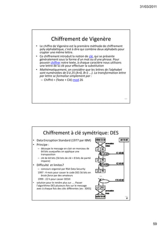 31/03/2011
59
Chiffrement de Vigenère
• Le chiffre de Vigenère est la première méthode de chiffrement
poly alphabétique, c'est à dire qui combine deux alphabets pour
crypter une même lettre.
• Ce chiffrement introduit la notion de clé, qui se présente
généralement sous la forme d'un mot ou d'une phrase. Pour
pouvoir chiffrer notre texte, à chaque caractère nous utilisons
une lettre de la clé pour effectuer la substitution
• Mathématiquement, on considère que les lettres de l'alphabet
sont numérotées de 0 à 25 (A=0, B=1 ...). La transformation lettre
par lettre se formalise simplement par :
– Chiffré = (Texte + Clé) mod 26
117
Chiffrement à clé symétrique: DES
• Data Encryption Standard (1977 par IBM)
• Principe :
– découpe le message en clair en morceau de
64 bits auxquelles on applique une
transposition
– clé de 64 bits (56 bits de clé + 8 bits de parité
impaire)
• Difficulté et limites?
– concours organisé par RSA Data Security
1997 : 4 mois pour casser le code DES 56 bits en
brute force par des amateurs
1999 : 22 h pour casser DESIII
• solution pour le rendre plus sur .... Passer
l'algorithme DES plusieurs fois sur le message
avec à chaque fois des clés différentes (ex : 3DES)
118
 