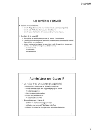 31/03/2011
6
Les domaines d’activités
• Gestion de la comptabilité:
– Gérer la charge des ressources pour empêcher toute surcharge (congestion).
– Gérer le coût d’utilisation des ressources et les facturer
– Gérer le quota d’exploitation de la ressources ( imprimante, disques…)
• Gestion de la sécurité
– But: protéger les ressources du réseau et du système d’administration
– Commet: Assurer les services de la sécurité (authentification, confidentialité, intégrité,
disponibilité et non répudiation).
– Moyen : cryptographie + logiciel de supervision + audit  surveillance des journaux.
Exemple : sous WinNT Server (journaux d’évènements)
• Journal de sécurité
• Journal système
• Journal application
11
Administrer un réseau IP
• Un réseau IP est un ensemble d’équipements:
– Possédant chacun une ou plusieurs interfaces
– Reliés entre eux par des supports physiques divers
– Gestion des pannes
– Gestion des configurations
– Audit des performances
– Gestion de la sécurité
• Administrer un réseau IP:
– Définir un plan d’adressage cohérent
– Affecter une adresse IP à chaque interface
– Mettre en œuvre le routage entre ces divers éléments
12
 
