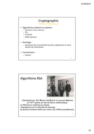 31/03/2011
61
Cryptographie
Chiffrement Asymétrique
• Algorithmes utilisant ce système :
– RSA (Rivest, Shamir, Adelman)
– DSA
– El-Gamal
– Diffie-Helmann
• Avantage :
– pas besoin de se transmettre les clés au départ par un autre
vecteur de transmission.
• Inconvénient :
– Lenteur
121
Algorithme RSA
122
• Développé par: Ron Rivest, Adi Shamir et Leonard Adleman
en 1977 repose sur des fonctions mathématique
Le RSA est un système qui repose
intégralement sur la difficulté de factoriser
de grands nombres entiers (au moins 100 chiffres actuellement).
 