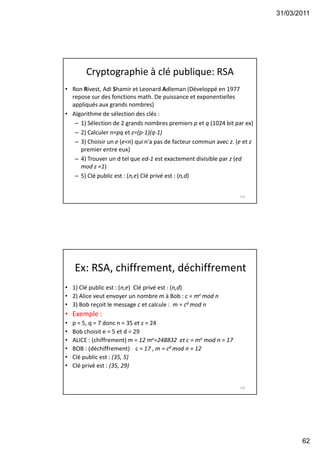 31/03/2011
62
Cryptographie à clé publique: RSA
• Ron Rivest, Adi Shamir et Leonard Adleman (Développé en 1977
repose sur des fonctions math. De puissance et exponentielles
appliqués aux grands nombres)
• Algorithme de sélection des clés :
– 1) Sélection de 2 grands nombres premiers p et q (1024 bit par ex)
– 2) Calculer n=pq et z=(p-1)(q-1)
– 3) Choisir un e (e<n) qui n'a pas de facteur commun avec z. (e et z
premier entre eux)
– 4) Trouver un d tel que ed-1 est exactement divisible par z (ed
mod z =1)
– 5) Clé public est : (n,e) Clé privé est : (n,d)
123
Ex: RSA, chiffrement, déchiffrement
• 1) Clé public est : (n,e) Clé privé est : (n,d)
• 2) Alice veut envoyer un nombre m à Bob : c = me mod n
• 3) Bob reçoit le message c et calcule : m = cd mod n
• Exemple :
• p = 5, q = 7 donc n = 35 et z = 24
• Bob choisit e = 5 et d = 29
• ALICE : (chiffrement) m = 12 me=248832 et c = me mod n = 17
• BOB : (déchiffrement) c = 17 , m = cd mod n = 12
• Clé public est : (35, 5)
• Clé privé est : (35, 29)
124
 