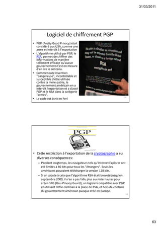 31/03/2011
63
Logiciel de chiffrement PGP
• PGP (Pretty Good Privacy) était
considéré aux USA, comme une
arme et interdit à l'exportation
• L'algorithme utilisé par PGP, le
RSA, permet de chiffrer des
informations de manière
tellement efficace qu'aucun
gouvernement n'est en mesure
d'en lire le contenu.
• Comme toute invention
"dangereuse", incontrôlable et
susceptible d'être utilisée
contre la mère-patrie, le
gouvernement américain en a
interdit l'exportation et a classé
PGP et le RSA dans la catégorie
"armes".
• Le code est écrit en Perl
125
• Cette restriction à l'exportation de la cryptographie a eu
diverses conséquences:
– Pendant longtemps, les navigateurs tels qu'Internet Explorer ont
été limités à 40 bits pour tous les "étrangers". Seuls les
américains pouvaient télécharger la version 128 bits.
– Si on ajoute à cela que l'algorithme RSA était breveté jusqu'en
septembre 2000, il n'en a pas fallu plus aux internautes pour
créer GPG (Gnu Privacy Guard), un logiciel compatible avec PGP
et utilisant Diffie-Hellman à la place de RSA, et hors de contrôle
du gouvernement américain puisque créé en Europe.
126
 